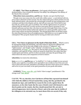 CLARKE, "For I have no pleasure - God repeats what he had so solemnly
declared before. Can ye doubt his sincerity? his ability? his willingness? the efficacy of
the blood of his covenant?
Wherefore turn yourselves, and live ye - Reader, now give God thy heart.
Though every man comes into the world with a fallen nature - a soul infected with sin,
yet no man is damned on that account. He who refuses that grace which pardons sin and
heals infected nature, who permits the evil principle to break out into transgression, and
continues and dies in his iniquity and sin, and will not come unto Christ that he may
have life; he, and he only, goes to perdition. Nor will the righteousness of a parent or
relation help his sinful soul: no man can have more grace than is necessary to save
himself; and none can have that, who does not receive it through Christ Jesus. It is the
mercy of God in Christ which renders the salvation of a sinner possible; and it is that
mercy alone which can heal the backslider. The atoning blood blots out all that is past;
the same blood cleanses from all unrighteousness. Who believes so as to apply for this
redemption? Who properly thanks God for having provided such a Savior?
GILL, "For I have no pleasure in the death of him that dieth,.... Which is not to
be interpreted simply and absolutely, and with respect to all persons afflicted and
punished by him; for he does take delight in the exercise of "judgment" and
"righteousness", and "laughs" at the "calamity" of wicked men, Jer_9:24; but
comparatively, as in Hos_5:6. The sense is, that he takes no pleasure in the afflictions,
calamities, and captivity of men, which are meant by death here; but rather that they
would repent and reform, and live in their own land, and enjoy the good things of it;
which shows the mercy and compassion of God to sinners:
wherefore, he renews his exhortation,
turn yourselves, and live ye; or, "ye shall live" (r); I take no delight in your present
deaths, your captivity; it would be more agreeable to me would you turn from your evil
ways to the Lord your God, and behave according to the laws I have given you to walk by,
and so live in your own land, in the quiet possession of your goods and estates.
JAMISON, "(Lam_3:33; 2Pe_3:9). God is “slow to anger”; punishment is “His
strange work” (Isa_28:21).
CALVIN, “We see, therefore, how God throws off that false reproach from himself
with which the children of Israel taunted him, saying, that they perished by his
immoderate rigor, and could find no reason for his severity against them. He
announces, on the other hand, that the cause of death rested with themselves; and
then he points out the remedy, that they should amend their life, not only in
outward appearance, but in sincerity of heart: and at the same time he testifies of
his willingness to be entreated; nay, he meets them of his own accord, if they only
223
 