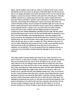 Spirit. And the sophists, who in all ways endeavor to obscure God’s grace, confess
that half the act of conversion is in the power of the Holy Spirit: for they do not say
that we are simply and totally converted by the motion of our own free will, but they
imagine a concurrence of grace with free will, and of free will with grace. Thus they
foolishly represent us as cooperating with God: they confess, indeed, that God’s
grace goes before and follows; and they seem to themselves very liberal towards God
when they acknowledge this twofold grace in man’s conversion. But God is not
content with that partition, since he is deprived of half his right: for he does not say
that he would assist men to renew themselves and to repent; but he attributes the
work to himself entirely: I will give you a new heart and a new spirit. (Ezekiel
36:26.) If it is his to give, it follows that the slightest portion of it cannot be
transferred to man without diminishing something from his right. But they object
that the following precept is not in vain, that men should make for themselves a new
heart. Now their deception arises through ignorance, from their judging of the
powers of men by the commands of God; but the inference is incorrect, as we have
said elsewhere: for when God teaches what is right, he does not think of what we are
able to do, but only shows us what we ought to do. When, therefore, the power of
our free will is estimated by the precepts of God, we make a great mistake, because
God exacts from us the strict discharge of our duty, just as if our power of
obedience was not defective. We are not absolved from our obligation because we
cannot pay it; for God holds us bound to himself, although we are in every way
deficient.
They object again, God then deludes men when he says, make yourselves a new
heart. I answer, we must always consider to what purpose God thus speaks, namely,
that men convicted of sin may cease to throw the blame on any one else, as they
often endeavor to do; for nothing is more natural than to transfer the cause of our
condemnation away from ourselves, that we may seem just, and God appear unjust.
Since, then, such depravity reigns among men, hence the Holy Spirit demands from
us what all acknowledge they ought to pay: and if we do not pay it, still we are
bound to do so, and thus all strife and complaint should cease. Thus, as it concerns
the elect, when God shows them their duty, and they acknowledge that they cannot
discharge it, they fly to the aid of the Holy Spirit, so that the outward exhortation
becomes a kind of instrument which God uses to confer the grace of his Spirit. For
although he gratuitously goes before us, and does not need outward channels, yet he
desires exhortations to be useful to this end. Since, therefore, this doctrine stirs up
the elect to deliver themselves up to be ruled by the Holy Spirit, we see how it
becomes fruitful to us. Whence it follows, that God does not delude or deceive us
225
 