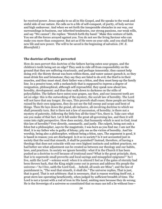 he received power. Jesus speaks to us all in His Gospel, and He speaks to the weak and
sinful side of our nature. He calls us to a life of self-conquest, of purity, of holy service
and high endeavour. And when we set forth the insuperable obstacles in our way, our
surroundings in business, our inherited tendencies, our strong passions, our weak wills,
and say “We cannot”; He replies: “Stretch forth thy hand.” Make this venture of faith.
You see all the forces arrayed against you. You do not see the living Saviour who can
make you more than conqueror. But act as if He were on your side, and you shall find
new life and new power. The will to be saved is the beginning of salvation. (W. E.
Bloomfield.)
The doctrine of heredity perverted
How do men pervert this doctrine of the fathers having eaten sour grapes, and the
children’s teeth being set on edge? They seek to ride off from responsibility on the
ground that they are suffering vicariously, and perhaps innocently; they cannot help
doing evil: the thirsty throat was born within them, and water cannot quench it, so they
must drink fire and brimstone; they say they are fated to do evil; the thief is in their
muscles, and they must steal; their father was a felon, and they must keep up the family
line. In a pensive tone, with a melancholy that is supposed to express a degree of
resignation, philosophical, although self-reproachful, they speak now about law,
heredity, development: and thus they walk down to darkness on the stilts of
polysyllables. The fathers have eaten sour grapes, say they, and our innocent teeth are
set on edge: this is the outworking of the mystery, the occult law of heredity. The Lord
will not have that any longer; He says, This proverb shall cease; these people are being
ruined by their own epigrams, they do not see the full sweep and scope and bent of
things. Then He lays down the grand, all-inclusive, all-involving doctrine to which we
shall presently turn. But is there not a law of succession, of heredity; is there not a
mystery of paternity, following the little boy all the time? Yes, there is. Take care what
use you make of that fact. Let it fall under the great all-governing law, and then it will
come into right perspective. How does society, that humanity which is next to God, treat
this law of heredity? Very directly, summarily, and justly. The culprit, being not only a
felon but a philosopher, says to the magistrate, I was born as you find me; I am not the
thief, it is my father who is guilty of felony; pity me as the victim of heredity. And his
worship, being also a philosopher, without being a felon, says, The argument is good, it
is based in reason; you are discharged. Is it so in society? Is it not accounted just in
society that the soul that sinneth, it shall be punished? Instead, therefore, of having a
theology that does not coincide with our own highest instincts and noblest practices, we
had better see what adjustment can be created as between our theology and our habits,
laws, and practices. In society we ignore heredity: what if in the Church it has been
pushed as a doctrine to evil because of irrational uses? What is the great principle, then,
that is to supersede small proverbs and local sayings and misapplied epigrams? “As I
live, saith the Lord”—solemn word: when it is uttered I feel as if the gates of eternity had
been thrown back, that the King might come out in person and address His people the
universe—“As I live, saith the Lord God,. . .behold, all souls are Mine”; and the law of
punishment is, “The soul that sinneth, it shall die.” The universe replies, That is just,
that is good. That is not arbitrary; that is necessary, that is reason working itself out, a
great stern law operating beneficently, when judged by sufficient breadth of time. The
Lord is not a tyrant with a rod of iron in His hand, smiting men because they do wrong;
He is the Sovereign of a universe so constituted that no man can tell a lie without loss—
24
 