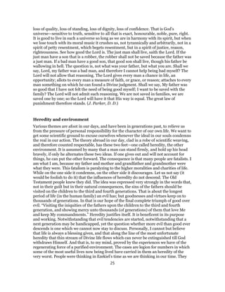 loss of quality, loss of standing, loss of dignity, loss of confidence. That is God’s
universe—sensitive to truth, sensitive to all that is exact, honourable, noble, pure, right.
It is good to live in such a universe so long as we are in harmony with its spirit, but when
we lose touch with its moral music it crushes us, not tyrannically and arbitrarily, not in a
spirit of petty resentment, which begets resentment, but in a spirit of justice, reason,
righteousness. See how good the Lord is. The just man shall live, saith the Lord. If the
just man have a son that is a robber, the robber shall not be saved because the father was
a just man. If a bad man have a good son, that good son shall live, though his father be
wallowing in hell. The question is, not what was your father, but what you are. Shall we
say, Lord, my father was a bad man, and therefore I cannot help being bad myself? The
Lord will not allow that reasoning. The Lord gives every man a chance in life, an
opportunity; allots to every man a measure of faith, or grace, or reason; attaches to every
man something on which he can found a Divine judgment. Shall we say, My father was
so good that I have not felt the need of being good myself; I want to be saved with the
family? The Lord will not admit such reasoning. We are not saved in families, we are
saved one by one; so the Lord will have it that His way is equal. The great law of
punishment therefore stands. (J. Parker, D. D.)
Heredity and environment
Various themes are afoot in our days, and have been in generations past, to relieve us
from the pressure of personal responsibility for the character of our own life. We want to
get some scientific ground to excuse ourselves whenever the ideal in our souls condemns
the real in our action. The theory abroad in our day, clad in a robe of scientific weaving,
and therefore counted respectable, has these two feet—one called heredity, the other
environment. It is assumed by many that a man can stand firmly, and hold up his head
bravely, if only he alternates these two ideas. If one gives out and will not account for
things, he can put the other forward. The consequence is that many people are fatalists. I
am what I am, because my father and mother and grandfather and grandmother were
what they were. This fatalism is paralyzing to the higher moralities and charities of life.
While on the one side it condemns, on the other side it discourages. Let us not say (it
would be foolish to do it) that the influences of heredity do not descend. The Old
Testament people knew they did. The idea was expressed very strongly in the words that,
not in their guilt but in their natural consequences, the sins of the fathers should be
visited on the children to the third and fourth generations. That is about the longest
period of life (in the human family) an evil has; but goodnesses and virtues keep on to
thousands of generations. In that is our hope of the final complete triumph of good over
evil. “Visiting the iniquities of the fathers upon the children to the third and fourth
generation, and showing mercy unto thousands (of generations) of them that love Me
and keep My commandments.” Heredity justifies itself. It is beneficent in its purpose
and working. Notwithstanding that evil tendencies are started, notwithstanding that a
next generation may be handicapped, yet the question whether more evil than good ever
descends is one which we cannot now stay to discuss. Personally, I cannot but believe
that life is always a blessing given, and that along the line of the most unfortunate
heredity that thin stream of Divine life flows which can never be extinguished till God
withdraws Himself. And that is, to my mind, proved by the experiences we have of the
regenerating force of a purified environment. The cases are legion for numbers in which
some of the most useful lives now being lived have carried in them an heredity of the
very worst. People were thinking in Ezekiel’s time as we are thinking in our time. They
25
 