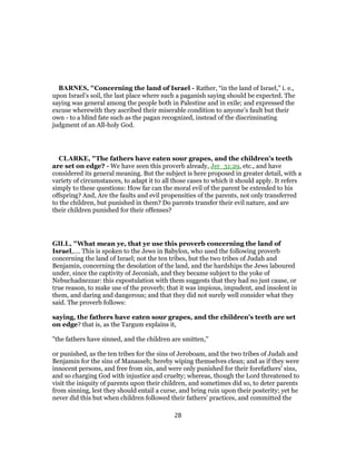 BARNES, "Concerning the land of Israel - Rather, “in the land of Israel,” i. e.,
upon Israel’s soil, the last place where such a paganish saying should be expected. The
saying was general among the people both in Palestine and in exile; and expressed the
excuse wherewith they ascribed their miserable condition to anyone’s fault but their
own - to a blind fate such as the pagan recognized, instead of the discriminating
judgment of an All-holy God.
CLARKE, "The fathers have eaten sour grapes, and the children’s teeth
are set on edge? - We have seen this proverb already, Jer_31:29, etc., and have
considered its general meaning. But the subject is here proposed in greater detail, with a
variety of circumstances, to adapt it to all those cases to which it should apply. It refers
simply to these questions: How far can the moral evil of the parent be extended to his
offspring? And, Are the faults and evil propensities of the parents, not only transferred
to the children, but punished in them? Do parents transfer their evil nature, and are
their children punished for their offenses?
GILL, "What mean ye, that ye use this proverb concerning the land of
Israel,.... This is spoken to the Jews in Babylon, who used the following proverb
concerning the land of Israel; not the ten tribes, but the two tribes of Judah and
Benjamin, concerning the desolation of the land, and the hardships the Jews laboured
under, since the captivity of Jeconiah, and they became subject to the yoke of
Nebuchadnezzar: this expostulation with them suggests that they had no just cause, or
true reason, to make use of the proverb; that it was impious, impudent, and insolent in
them, and daring and dangerous; and that they did not surely well consider what they
said. The proverb follows:
saying, the fathers have eaten sour grapes, and the children's teeth are set
on edge? that is, as the Targum explains it,
"the fathers have sinned, and the children are smitten,''
or punished, as the ten tribes for the sins of Jeroboam, and the two tribes of Judah and
Benjamin for the sins of Manasseh; hereby wiping themselves clean; and as if they were
innocent persons, and free from sin, and were only punished for their forefathers' sins,
and so charging God with injustice and cruelty; whereas, though the Lord threatened to
visit the iniquity of parents upon their children, and sometimes did so, to deter parents
from sinning, lest they should entail a curse, and bring ruin upon their posterity; yet he
never did this but when children followed their fathers' practices, and committed the
28
 