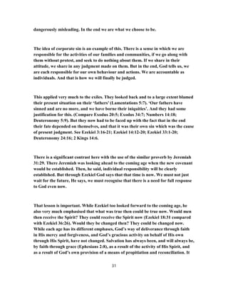 dangerously misleading. In the end we are what we choose to be.
The idea of corporate sin is an example of this. There is a sense in which we are
responsible for the activities of our families and communities, if we go along with
them without protest, and seek to do nothing about them. If we share in their
attitude, we share in any judgment made on them. But in the end, God tells us, we
are each responsible for our own behaviour and actions. We are accountable as
individuals. And that is how we will finally be judged.
This applied very much to the exiles. They looked back and to a large extent blamed
their present situation on their ‘fathers’ (Lamentations 5:7). ‘Our fathers have
sinned and are no more, and we have borne their iniquities’. And they had some
justification for this. (Compare Exodus 20:5; Exodus 34:7; Numbers 14:18;
Deuteronomy 5:9). But they now had to be faced up with the fact that in the end
their fate depended on themselves, and that it was their own sin which was the cause
of present judgment. See Ezekiel 3:16-21; Ezekiel 14:12-20; Ezekiel 33:1-20;
Deuteronomy 24:16; 2 Kings 14:6.
There is a significant contrast here with the use of the similar proverb by Jeremiah
31:29. There Jeremiah was looking ahead to the coming age when the new covenant
would be established. Then, he said, individual responsibility will be clearly
established. But through Ezekiel God says that that time is now. We must not just
wait for the future, He says, we must recognise that there is a need for full response
to God even now.
That lesson is important. While Ezekiel too looked forward to the coming age, he
also very much emphasised that what was true then could be true now. Would men
then receive the Spirit? They could receive the Spirit now (Ezekiel 18:31 compared
with Ezekiel 36:26). Would they be changed then? They could be changed now.
While each age has its different emphases, God’s way of deliverance through faith
in His mercy and forgiveness, and God’s gracious activity on behalf of His own
through His Spirit, have not changed. Salvation has always been, and will always be,
by faith through grace (Ephesians 2:8), as a result of the activity of His Spirit, and
as a result of God’s own provision of a means of propitiation and reconciliation. It
31
 
