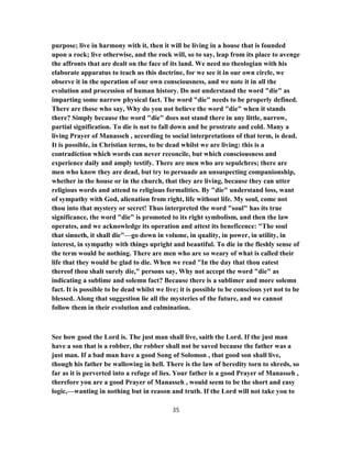purpose; live in harmony with it, then it will be living in a house that is founded
upon a rock; live otherwise, and the rock will, so to say, leap from its place to avenge
the affronts that are dealt on the face of its land. We need no theologian with his
elaborate apparatus to teach us this doctrine, for we see it in our own circle, we
observe it in the operation of our own consciousness, and we note it in all the
evolution and procession of human history. Do not understand the word "die" as
imparting some narrow physical fact. The word "die" needs to be properly defined.
There are those who say, Why do you not believe the word "die" when it stands
there? Simply because the word "die" does not stand there in any little, narrow,
partial signification. To die is not to fall down and be prostrate and cold. Many a
living Prayer of Manasseh , according to social interpretations of that term, is dead.
It is possible, in Christian terms, to be dead whilst we are living: this is a
contradiction which words can never reconcile, but which consciousness and
experience daily and amply testify. There are men who are sepulchres; there are
men who know they are dead, but try to persuade an unsuspecting companionship,
whether in the house or in the church, that they are living, because they can utter
religious words and attend to religious formalities. By "die" understand loss, want
of sympathy with God, alienation from right, life without life. My soul, come not
thou into that mystery or secret! Thus interpreted the word "soul" has its true
significance, the word "die" is promoted to its right symbolism, and then the law
operates, and we acknowledge its operation and attest its beneficence: "The soul
that sinneth, it shall die"—go down in volume, in quality, in power, in utility, in
interest, in sympathy with things upright and beautiful. To die in the fleshly sense of
the term would be nothing. There are men who are so weary of what is called their
life that they would be glad to die. When we read "In the day that thou eatest
thereof thou shalt surely die," persons say, Why not accept the word "die" as
indicating a sublime and solemn fact? Because there is a sublimer and more solemn
fact. It is possible to be dead whilst we live; it is possible to be conscious yet not to be
blessed. Along that suggestion lie all the mysteries of the future, and we cannot
follow them in their evolution and culmination.
See how good the Lord is. The just man shall live, saith the Lord. If the just man
have a son that is a robber, the robber shall not be saved because the father was a
just man. If a bad man have a good Song of Solomon , that good son shall live,
though his father be wallowing in hell. There is the law of heredity torn to shreds, so
far as it is perverted into a refuge of lies. Your father is a good Prayer of Manasseh ,
therefore you are a good Prayer of Manasseh , would seem to be the short and easy
logic,—wanting in nothing but in reason and truth. If the Lord will not take you to
35
 
