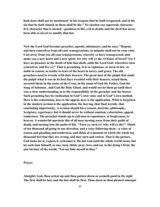 hath done shall not be mentioned: in his trespass that he hath trespassed, and in his
sin that he hath sinned, in them shall he die." No election can supersede character.
It is character that is elected—goodness to life, evil to death; and the devil has never
been able to invert or modify that law.
Now the Lord God becomes preacher, apostle, missionary, and he says: "Repent,
and turn yourselves from all your transgressions; so iniquity shall not be your ruin.
Cast away from you all your transgressions, whereby ye have transgressed; and
make you a new heart and a new spirit: for why will ye die, O house of Israel? For I
have no pleasure in the death of him that dieth, saith the Lord God: wherefore turn
yourselves, and live ye." That is preaching. It is so righteous, so stern in law, so
noble in reason, so tender to tears of the heart in mercy and grace. The old
preachers used to wrestle with their hearers. The great men of the pulpit that made
the pulpit what it was in its best days wrestled with their hearers, seized them,
arrested them, in the name of the Cross, in the name of God the Father, God the
Song of Solomon , and God the Holy Ghost, and would not let them go until there
was a clear understanding as to the responsibility of the preacher and the hearer.
Such preaching has its vindication in God"s own voice and in God"s own method.
Here is the exhortation, here is the appeal, here is the application. What is forgotten
in the modern sermon is the application, the last tug, that final wrestle, that
concluding importunity. A sermon should have reason, doctrine, philosophy,
Scripture, experience: but it should never be without emotion, exhortation, appeal,
tenderness. The preacher stands up to call men to repentance, to forgiveness, to
heaven. A wonderful spectacle this of all men turning away from their paths of
death, and turning into the paths of life. "Turn ye, turn ye! why will ye die?" Think
of ten thousand all going in one direction, and a voice following them—a voice of
reason and pleading and tenderness, and think of a moment in which the whole ten
thousand feel that they are wrong, and they turn and return. That is the picture.
God looks for it, expects it, welcomes it. Do not wait until the whole world turns, but
let each man himself, as one, turn, think, pray, love, and say to the dying Christ, the
one Saviour of the world, "Let me hide myself in thee."
Prayer
Almighty God, thou settest up and thou puttest down as seemeth good in thy sight
The first shall be last, and the last shall be first. Thou doest as thou pleasest amongst
37
 