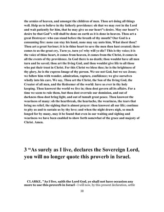the armies of heaven, and amongst the children of men. Thou art doing all things
well. Help us to believe in thy fatherly providence: oh that we may rest in the Lord
and wait patiently for him, that he may give us our heart"s desire. May our heart"s
desire be that God"s will shall be done on earth as it is done in heaven. Thou art a
great Destroyer: who can stand before the breath of thy mouth? Our God is a
consuming fire: none can stay his hand, none may say unto him, What doest thou?
Thou art a great Saviour; it is in thine heart to save the men thou hast created; there
comes to us the great cry, Turn ye, turn ye! why will ye die? This is thy voice; it is
the voice of thine heart, it comes from heaven, it comes from the Christ, it comes in
all the events of thy providence. In God there is no death; thou wouldst have all men
turn and be saved; thou art the living God, and thou wouldst give life to all those
who put their trust in Christ. For this Christ we bless thee; he is the brightness of
thy glory, he is the express Image of thy person. We see not God, but we see Jesus;
we follow him with wonder, admiration, rapture, confidence; we give ourselves
wholly into his care. We say, Thou art the Christ, the Son of the living God, the
Creator of all men, and the Redeemer of the world: have us ever in thy holy
keeping. Thou knowest the world we live in; thou dost govern all its affairs. For a
time we seem to rule them, but thou dost overrule our dominion, and out of
darkness thou dost bring light, and out of tumult great peace. Thou knowest the
weariness of many: oh the heartbreak, the heartache, the weariness, the tears that
bring no relief, the sighing that is almost prayer: thou knowest all our life; continue
to pity us and to sustain us by thy love; and when the night draws nigh, so much
longed for by many, may it be found that even in our waiting and sighing and
weariness we have been enabled to show forth somewhat of the grace and majesty of
Christ. Amen.
3 “As surely as I live, declares the Sovereign Lord,
you will no longer quote this proverb in Israel.
CLARKE, "As I live, saith the Lord God, ye shall not have occasion any
more to use this proverb in Israel - I will now, by this present declaration, settle
38
 