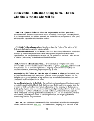 as the child—both alike belong to me. The one
who sins is the one who will die.
BARNES, "ye shall not have occasion any more to use this proverb —
because I will let it be seen by the whole world in the very fact that you are not righteous,
as ye fancy yourselves, but wicked, and that you suffer only the just penalty of your guilt;
while the elect righteous remnant alone escapes.
CLARKE, "All souls are mine - Equally so; I am the Father of the spirits of all
flesh, and shall deal impartially with the whole.
The soul that sinneth, it shall die - None shall die for another’s crimes, none shall
be saved by another’s righteousness. Here is the general judgment relative to the
righteousness and unrighteousness of men, and the influence of one man’s state on that
of another; particularly in respect to their moral conduct.
GILL, "Behold, all souls are mine,.... By creation; they being the immediate
produce of his power; hence he is called "the Father of spirits", Heb_12:9, or the souls of
men; these he has an apparent right unto; a property in; a dominion over; they are
accountable to him, and will be judged impartially by him:
as the soul of the father, so also the soul of the son is mine; and therefore must
be thought to have as great a respect and affection for the one as for the other; for the
soul of a son as for the soul of a father; and not deal partially in favour of the one, and
cruelly and unrighteously with the other:
the soul that sinneth, it shall die; the soul that continues in sin, without repentance
towards God, and faith in Christ, shall die the second death; shall be separated from the
presence of God, and endure his wrath to all eternity: or the meaning is, that a person
that is guilty of gross sins, and continues in them, shall personally suffer; he shall endure
one calamity or another, as the famine, sword, pestilence, or be carried into captivity,
which is the death all along spoken of in this chapter; the Lord will exercise no patience
towards him, or defer punishment to a future generation, his offspring; but shall
immediately execute it upon himself.
HENRY, "He asserts and maintains his own absolute and incontestable sovereignty:
Behold, all souls are mine, Eze_18:4. God here claims a property in all the souls of the
42
 