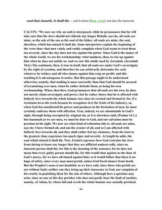 soul that sinneth, it shall die — and it alone (Rom_6:23); not also the innocent.
CALVIN, “We now see why an oath is interposed, while he pronounces that he will
take care that the Jews should not ridicule any longer Behold, says he, all souls are
mine; as the sole of the son so the soul of the father, all souls are mine; the soul,
therefore, which has sinned it shall die. Some interpreters explain the beginning of
the verse thus: that men vainly and rashly complain when God seems to treat them
too severely, since the clay does not rise against the potter. Since God is the maker of
the whole world, we are his workmanship: what madness, then, to rise up against
him when he does not satisfy us: and we saw this simile used by Jeremiah. (Jeremiah
18:6.) The sentiment, then, is true in itself, that all souls are under God’s sovereignty
by the right of creation, and therefore he can arbitrarily determine for each
whatever he wishes; and all who clamor against him reap no profit: and this
teaching it is advantageous to notice. But this passage ought to be understood
otherwise; namely, that nothing is more unworthy than that God should be accused
of tyrannizing over men, when he rather defends them, as being his own
workmanship. When, therefore, God pronounces that all souls are his own, he does
not merely claim sovereignty and power, but he rather shows that he is affected with
fatherly love towards the whole human race since he created and formed it; for, if a
workman loves his work because he recognizes in it the fruits of his industry, so,
when God has manifested his power and goodness in the formation of men, he must
certainly embrace them with affection. True, indeed, we are abominable in God’s
sight, through being corrupted by original sin, as it is elsewhere said, (Psalms 14:1;)
but inasmuch as we are men, we must be dear to God, and our salvation must be
precious in his sight. We now see what kind of refutation this is: all souls are mine,
says he: I have formed all, and am the creator of all, and so I am affected with
fatherly love towards all, and they shall rather feel my clemency, from the least to
the greatest, than experience too much rigor and severity. At length he adds, the
soul which sinned it shall die. Now, Ezekiel expresses how God restrains the Jews
from daring to boast any longer that they are afflicted undeservedly, since no
innocent person shall die; for this is the meaning of the sentence; for he does not
mean that every guilty person should die, for this would shut against us the door of
God’s mercy, for we have all sinned against him: so it would follow that there is no
hope of safety, since every man must perish, unless God freed sinners from death.
But the Prophet’s sense is not doubtful, as we have said, since those who perish are
not without fault; neither can they bring up their innocence to God, nor complain of
his cruelty in punishing them for the sins of others. Although here a question may
arise, since no one at this day perishes who does not partly bear the fault of another,
namely, of Adam, by whose fall and revolt the whole human race actually perished.
44
 