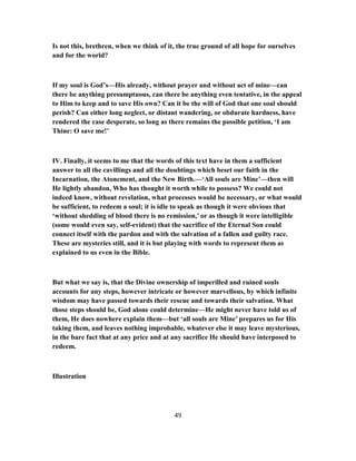Is not this, brethren, when we think of it, the true ground of all hope for ourselves
and for the world?
If my soul is God’s—His already, without prayer and without act of mine—can
there be anything presumptuous, can there be anything even tentative, in the appeal
to Him to keep and to save His own? Can it be the will of God that one soul should
perish? Can either long neglect, or distant wandering, or obdurate hardness, have
rendered the case desperate, so long as there remains the possible petition, ‘I am
Thine: O save me!’
IV. Finally, it seems to me that the words of this text have in them a sufficient
answer to all the cavillings and all the doubtings which beset our faith in the
Incarnation, the Atonement, and the New Birth.—‘All souls are Mine’—then will
He lightly abandon, Who has thought it worth while to possess? We could not
indeed know, without revelation, what processes would be necessary, or what would
be sufficient, to redeem a soul; it is idle to speak as though it were obvious that
‘without shedding of blood there is no remission,’ or as though it were intelligible
(some would even say, self-evident) that the sacrifice of the Eternal Son could
connect itself with the pardon and with the salvation of a fallen and guilty race.
These are mysteries still, and it is but playing with words to represent them as
explained to us even in the Bible.
But what we say is, that the Divine ownership of imperilled and ruined souls
accounts for any steps, however intricate or however marvellous, by which infinite
wisdom may have passed towards their rescue and towards their salvation. What
those steps should be, God alone could determine—He might never have told us of
them, He does nowhere explain them—but ‘all souls are Mine’ prepares us for His
taking them, and leaves nothing improbable, whatever else it may leave mysterious,
in the bare fact that at any price and at any sacrifice He should have interposed to
redeem.
Illustration
49
 