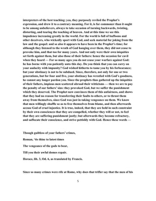 interpreters of the best teaching; yea, they purposely reviled the Prophet’s
expression, and drew it to a contrary meaning. For it, is far commoner than it ought
to be among unbelievers, always to take occasion of turning backwards, twisting,
distorting, and tearing the teaching of heaven. And at this time we see this
impudence increasing greatly in the world. For the world is full of buffoons and
other deceivers, who wickedly sport with God, and seek material for joking from the
law and the gospel: and so also it appears to have been in the Prophet’s time; for
although they listened to the wrath of God hanging over them, they did not cease to
provoke him, and that too for many years. And not only were their own iniquities
set forth against them, but also those of their fathers: hence the occasion for cavil
when they heard — For so many ages you do not cease your warfare against God:
he has borne with you patiently unto this day. Do you think that you can carry on
your audacity with impunity? God wished hitherto to tame you by his forbearance;
but your obstinacy is not to be subdued. Since, therefore, not only for one or two
generations, but for four and five, your obstinacy has wrestled with God’s goodness,
he cannot any longer pardon you. Since the prophets thus gathered up the iniquities
of their fathers, impious men scattered abroad their witticisms — then we are to pay
the penalty of our fathers’ sins: they provoked God, but we suffer the punishment
which they deserved. The Prophet now convinces them of this unfairness, and shows
that they had no reason for transferring their faults to others, or to thrust them
away from themselves, since God was just in taking vengeance on them. We know
that men willingly shuffle so as to free themselves from blame, and then afterwards
accuse God of cruel injustice. It is true, indeed, that they are held in such constraint
by their own consciences that they are compelled, whether they will or not, to feel
that they are suffering punishment justly; but afterwards they become refractory,
and suffocate their conscience, and strive pettishly with God. Hence these words —
Though guiltless of your fathers’ crimes,
Roman, ‘tis thine to latest times
The vengeance of the gods to bear,
Till you their awful domes repair.
Horace, lib. 3, Od. 6, as translated by Francis.
Since so many crimes were rife at Rome, why does that trifler say that the men of his
5
 