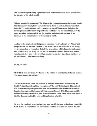 ‘All souls belong to God by right of creation, and because Jesus made propitiation
for the sins of the whole world.
What a wonderful conception! We think of the vast multitudes of the human family
that have covered our globe, back to the early dawn of history, the myriads that
built the Pyramids, the successive cities on the site of Nineveh and Babylon, the
teeming masses of human beings of China and India; but not one of them, not the
most wretched and degraded, not the smallest and shortest-lived, that is not
included in the circumference of these mighty words.
And as we lay emphasis on that present tense and read, “All souls are Mine,” and
couple with it the Saviour’s words, “God is not God of the dead, but of the living,”
we are compelled to remember that all the generations which have stormed across
this earth of ours are living yet. To use the words of another: Somewhere, at this
very instant, they now verily are. Men say, they were, they have been, but there are
no have beens. To be is eternal being.’
PETT, "Verse 4
“Behold all lives are mine. As the life of the father, so also the life of the son is mine.
The one who sins, he will die.”
The use of the word ‘soul’ for nephesh in modern translations is misleading. In
Ezekiel’s day the philosophical conception of ‘the soul’ did not exist. The nephesh
was rather the life principle within him, the essence of what a man was. God had
breathed on man and he became a living person (Genesis 2:7). Thus man had life
because God had given him it, and that life could be taken away. As in most parts of
the Old Testament, Ezekiel says nothing about an afterlife.
So here the emphasis is on this fact that man has life because he has been given it by
God, that he is accountable for his own sin, and that if he does sin he will die. The
50
 
