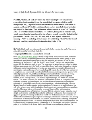 wages of sin is death (Romans 6:23), but it is each for his own sin.
PULPIT, "Behold, all souls are mine, etc. The words imply, not only creation,
ownership, absolute authority, on the part of God, but, as even Calvin could
recognize (in loc.), "a paternal affection towards the whole human race which he
created and formed." Ezekiel anticipates here, and yet more fully in verse 32. the
teaching of St. Paul, that "God willeth that all men should be saved" (1 Timothy
2:4). The soul that sinneth, it shall die. The sentence, though taken from the Law,
which ordered capital punishment for the offences named, cannot be limited to that
punishment. "Death" and "life" are both used in their highest and widest
meaning—"life" as including all that makes it worth living, "death" for the loss of
that only true life which is found in knowing God (John 17:3).
BI, "Behold, all souls are Mine; as the soul of the father, so also the soul of the son is
Mine: the soul that sinneth, it shall die.
The gospel of the exile incarnate in Ezekiel
(with Eze_36:25-26; Eze_37:14):—Every living “word” must be made flesh, and dwell
among us; live in a human and personal life, breathe our warm breath, grasp us with
sympathetic and friendly hands, carry our sins and bear our sorrows, if it is to gain
admission at “lowly doors”; stir the “spirit’s inner deeps”; compel and inspire to an
ampler life the reluctant souls of men. The maximum of power is never gained by ideas
till they possess and sway the “body prepared for them,” and clothe themselves with the
subtle and mysterious influences of a vital and impressive personality. The notion of
rescuing the waifs and strays of town and village life was in the air of the last century for
a long time, and occasionally passed out of its formlessness into print and speech; but it
did not grapple with evil, and become the power of God unto the salvation of young
England, until it was incarnate in Robert Raikes, of Gloucester, and through him
became, as the Sunday School, “the pillar of a people’s hope, the centre of a world’s
desire.” The brutal hardness and ferocious cruelty of the prisons of Europe had arrested
the fickle attention again and again, but no blow was struck to abate the prodigious
mischiefs of criminal life, and elevate punishment into a minister of justice, till John
Howard was fired and possessed with the passion of prison reform, and dedicated his
will to its advancement with the glorious abandon and success-compelling energy of the
prophet. The same is true of the war for personal liberty, of the battles against
superstition, and so on ad infinitum. Now, our Bible is a book of ideas—ideas the most
simple and sublime, central and essential to all human welfare; but these ideas do not
appear as ghosts of a strange and distant world, but clothed in our own humanity, our
veritable flesh and blood, speaking “our own tongue wherein we were born,” and moving
in the midst of the experiences of sin and sorrow, temptation and suffering, and painful
progress common to us all. The biblical evangels are all in men. Each one comes with the
momentum of a human personality. The Gospel of all the Gospels, the pearl of greatest
price, is in the Man Christ Jesus; and in accordance with this Divine principle, the
51
 
