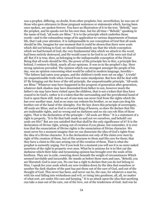 was a prophet, differing, no doubt, from other prophets; but, nevertheless, he was one of
those who gave utterance to those pregnant sentences or statements which, having been
once spoken, are spoken forever. You have an illustration of it in the text. “Behold,” says
the prophet, and he speaks not for his own time, but for all time—“Behold,” speaking in
the name of God, “all souls are Mine.” It is to the principle which underlies those
words—and to the exhaustless range of its application to various departments of human
life, that I ask your attention. It is indispensable to our conception of God that all souls
should be His. Imagine for one moment that it could be shown that there were souls
which did not belong to God; we should immediately say that the whole conception
which we had formed of God, the very fundamental idea which we attach to the word,
had been entirely destroyed, and He would cease to be God to us if He were not God of
all! But if it is true, then, as belonging to the indispensable conception of the Divine
Being that all souls should be His, the power of the principle lies in this; a principle lies
behind, I venture to think, nearly all our opinions. It was so in the prophet’s day. Here
strong opinions prevailed. The opinion which was strongest amongst the people of his
day, was an opinion concerning what would be called in modern language, heredity—
“The fathers had eaten sour grapes, and the children’s teeth were set on edge.” A truth!
An unquestionable truth when viewed from some standpoints. But how did he deal with
it? By bringing out the force of the old principle, the unquestionable principle, “All souls
are Mine.” Whatever may have happened in the progress of generation after generation,
whatever dark shadow may have descended from father to son, however much the
father’s sin may have been visited upon the children, that is not a token that they have
ceased to be God’s, rather is it a token that the surrounding and the providential hand of
God is upon them still. And no act of one man can sever God from the rights which He
has over another man. And as no man can redeem his brother, so no man can drag his
brother out of the hand of the Almighty. For He lays down this principle of sovereignty,
All souls are Mine; and as God is crowned King of heaven, so does He declare that His
are inalienable rights, and no wrong and no darkness and no sin can rob Him of those
rights. That is the declaration of the principle—“All souls are Mine.” It is a statement of a
right to property, “It is He that hath made us and not we ourselves, and behold! our
souls are His!” But are you satisfied that that shall be the only significance of it? It is the
declaration of Divine right, arising out of creation if you please, but remember, it is ever
true that the enunciation of Divine rights is the enunciation of Divine character. We
must never for a moment imagine that we can dissociate the idea of God’s rights from
the idea of a Divine character. It is the declaration not only of His claim over men by
right of His creation of them, but of His nearness to them and His care for them; that
they have a claim to His care arising out of His creation of them. That is what the
prophet is earnestly urging. For if you look for a moment you will see it is no mere naked
assertion of the right to property over men. What he is anxious for is to blot out the
darkness which their false and tyrannising opinion has brought over the souls of his
brethren. They are in exile, cowering down beneath the weight of circumstances Which
seemed inevitable and inexorable. He stands as before these men and says, “Behold, you
are liberated; God is near you. No one has a right to declare that you do not belong to
Him. I speak for your souls which are now trodden down by the idea that somehow or
another the dark shadow of the past has put them out of the care of God, and out of the
thought of God. This never has been, and never can be, the case, for whatever a man be,
with his soul falling into wickedness and evil, or rising into goodness, all, all, no matter
of what sort, are under His care and keeping.” It is an attack upon the idea that anything
can take a man out of the care, out of the love, out of the tenderness of God. And was he
54
 