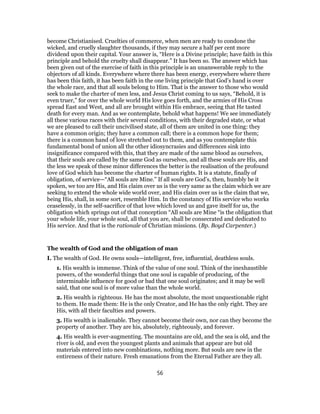 become Christianised. Cruelties of commerce, when men are ready to condone the
wicked, and cruelly slaughter thousands, if they may secure a half per cent more
dividend upon their capital. Your answer is, “Here is a Divine principle; have faith in this
principle and behold the cruelty shall disappear.” It has been so. The answer which has
been given out of the exercise of faith in this principle is an unanswerable reply to the
objectors of all kinds. Everywhere where there has been energy, everywhere where there
has been this faith, it has been faith in the one living principle that God’s hand is over
the whole race, and that all souls belong to Him. That is the answer to those who would
seek to make the charter of men less, and Jesus Christ coming to us says, “Behold, it is
even truer,” for over the whole world His love goes forth, and the armies of His Cross
spread East and West, and all are brought within His embrace, seeing that He tasted
death for every man. And as we contemplate, behold what happens! We see immediately
all these various races with their several conditions, with their degraded state, or what
we are pleased to call their uncivilised state, all of them are united in one thing: they
have a common origin; they have a common call; there is a common hope for them;
there is a common hand of love stretched out to them, and as you contemplate this
fundamental bond of union all the other idiosyncrasies and differences sink into
insignificance compared with this, that they are made of the same blood as ourselves,
that their souls are called by the same God as ourselves, and all these souls are His, and
the less we speak of these minor differences the better is the realisation of the profound
love of God which has become the charter of human rights. It is a statute, finally of
obligation, of service—“All souls are Mine.” If all souls are God’s, then, humbly be it
spoken, we too are His, and His claim over us is the very same as the claim which we are
seeking to extend the whole wide world over, and His claim over us is the claim that we,
being His, shall, in some sort, resemble Him. In the constancy of His service who works
ceaselessly, in the self-sacrifice of that love which loved us and gave itself for us, the
obligation which springs out of that conception “All souls are Mine “is the obligation that
your whole life, your whole soul, all that you are, shall be consecrated and dedicated to
His service. And that is the rationale of Christian missions. (Bp. Boyd Carpenter.)
The wealth of God and the obligation of man
I. The wealth of God. He owns souls—intelligent, free, influential, deathless souls.
1. His wealth is immense. Think of the value of one soul. Think of the inexhaustible
powers, of the wonderful things that one soul is capable of producing, of the
interminable influence for good or bad that one soul originates; and it may be well
said, that one soul is of more value than the whole world.
2. His wealth is righteous. He has the most absolute, the most unquestionable right
to them. He made them: He is the only Creator, and He has the only right. They are
His, with all their faculties and powers.
3. His wealth is inalienable. They cannot become their own, nor can they become the
property of another. They are his, absolutely, righteously, and forever.
4. His wealth is ever-augmenting. The mountains are old, and the sea is old, and the
river is old, and even the youngest plants and animals that appear are but old
materials entered into new combinations, nothing more. But souls are new in the
entireness of their nature. Fresh emanations from the Eternal Father are they all.
56
 