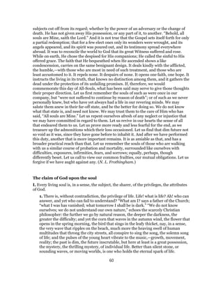 subjects cut off from its regard; whether by the power of an adversary or the change of
death. He has not given away His possession, or any part of it, to another. “Behold, all
souls are Mine, saith the Lord.” And it is not true that the Gospel sets itself forth for only
a partial redemption; that for a few elect ones only its wonders were wrought, and its
angels appeared, and its spirit was poured out, and its testimony spread everywhere
abroad. It was to reconcile the world to God that its great Witness suffered and rose.
While on earth, He chose the despised for His companions; He called the sinful to His
offered grace. The faith that He bequeathed when He ascended shows a like
condescension, carries on the same benignant design. It deals kindly with the afflicted,
the humble,—with those who are most in need of such treatment, and those who are
least accustomed to it. It repels none. It despairs of none. It opens one faith, one hope. It
instructs the living in its truth, that knows no distinction among them, and it gathers the
dead under the protection of its unfailing promises. If, therefore, we would
commemorate this day of All-Souls, what has been said may serve to give those thoughts
their proper direction. Let us first remember the souls of such as were once in our
company, but “were not suffered to continue by reason of death”; or of such as we never
personally knew, but who have yet always had a life in our revering minds. We may
salute them anew in their far-off state, and be the better for doing so. We do not know
what that state is, and need not know. We may trust them to the care of Him who has
said, “All souls are Mine.” Let us repent ourselves afresh of any neglect or injustice that
we may have committed in regard to them. Let us revive in our hearts the sense of all
that endeared them to us. Let us prove more ready and less fearful for the end, as we
treasure up the admonitions which their loss occasioned. Let us find that dim future not
so void as it was, since they have gone before to inhabit it. And after we have performed
this duty, another that is more important remains. It is as amiable as that, and has a
broader practical reach than that. Let us remember the souls of those who are walking
with us a similar course of probation and mortality, surrounded like ourselves with
difficulties, exposures, infirmities, fears, and sorrows; equally, perhaps, though
differently beset. Let us call to view our common frailties, our mutual obligations. Let us
forgive if we have aught against any. (N. L. Frothingham.)
The claim of God upon the soul
I. Every living soul is, in a sense, the subject, the sharer, of the privileges, the attributes
of God.
1. There is, without contradiction, the privilege of life. Life! what is life? Ah! who can
answer, and yet who can fail to understand? “What am I? says a father of the Church;
“what I was has vanished; what tomorrow I shall be is dark.” “We do not know
ourselves; we do not understand our own nature,” echoes the scarcely Christian
philosopher: the further we go by natural reason, the deeper the darkness, the
greater the difficulty; and yet the corn that waves in the autumn wind, the flower that
opens in the spring morning, the bird that sings in the leafy thicket, nay, in a sense,
the very wave that ripples on the beach, much more the heaving swell of human
multitudes that throng the city streets, all conspire to sing the song, the solemn song
of life; and the pulses of the young heart vibrate to the music,—growth, movement,
reality; the past is dim, the future inscrutable, but here at least is a great possession,
the mystery, the thrilling mystery, of individual life. Better than silent stone, or
sounding waves, or moving worlds, is one who holds the eternal spark of life.
60
 