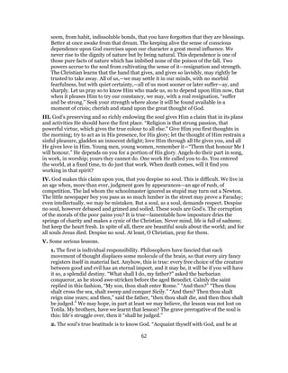 seem, from habit, indissoluble bonds, that you have forgotten that they are blessings.
Better at once awake from that dream. The keeping alive the sense of conscious
dependence upon God exercises upon our character a great moral influence. We
never rise to the dignity of nature but by being natural. This dependence is one of
those pure facts of nature which has imbibed none of the poison of the fall. Two
powers accrue to the soul from cultivating the sense of it—resignation and strength.
The Christian learns that the hand that gives, and gives so lavishly, may rightly be
trusted to take away. All of us,—we may settle it in our minds, with no morbid
fearfulness, but with quiet certainty,—all of us most sooner or later suffer—ay, and
sharply. Let us pray so to know Him who made us, so to depend upon Him now, that
when it pleases Him to try our constancy, we may, with a real resignation, “suffer
and be strong.” Seek your strength where alone it will be found available in a
moment of crisis; cherish and stand upon the great thought of God.
III. God’s preserving and so richly endowing the soul gives Him a claim that in its plans
and activities He should have the first place. “Religion is that strong passion, that
powerful virtue, which gives the true colour to all else.” Give Him you first thoughts in
the morning; try to act as in His presence, for His glory; let the thought of Him restrain a
sinful pleasure, gladden an innocent delight; love Him through all He gives you, and all
He gives love in Him. Young men, young women, remember it—“Them that honour Me I
will honour.” He depends on you for a portion of His glory. Angels do their part in song,
in work, in worship; yours they cannot do. One work He called you to do. You entered
the world, at a fixed time, to do just that work. When death comes, will it find you
working in that spirit?
IV. God makes this claim upon you, that you despise no soul. This is difficult. We live in
an age when, more than ever, judgment goes by appearances—an age of rush, of
competition. The lad whom the schoolmaster ignored as stupid may turn out a Newton.
The little newspaper boy you pass as so much lumber in the street may prove a Faraday;
even intellectually, we may be mistaken. But a soul, as a soul, demands respect. Despise
no soul, however debased and grimed and soiled. These souls are God’s. The corruption
of the morals of the poor pains you? It is true—lamentable how imposture dries the
springs of charity and makes a cynic of the Christian. Never mind, life is full of sadness;
but keep the heart fresh. In spite of all, there are beautiful souls about the world; and for
all souls Jesus died. Despise no soul. At least, O Christian, pray for them.
V. Some serious lessons.
1. The first is individual responsibility. Philosophers have fancied that each
movement of thought displaces some molecule of the brain, so that every airy fancy
registers itself in material fact. Anyhow, this is true: every free choice of the creature
between good and evil has an eternal import, and it may be, it will be if you will have
it so, a splendid destiny. “What shall I do, my father?” asked the barbarian
conqueror, as he stood awe-stricken before the aged Benedict. Calmly the saint
replied in this fashion, “My son, thou shalt enter Rome.” “And then?” “Then thou
shalt cross the sea, shalt sweep and conquer Sicily.” “And then? Then thou shalt
reign nine years; and then,” said the father, “then thou shalt die, and then thou shalt
be judged.” We may hope, in part at least we may believe, the lesson was not lost on
Totila. My brothers, have we learnt that lesson? The grave prerogative of the soul is
this: life’s struggle over, then it “shall be judged.”
2. The soul’s true beatitude is to know God. “Acquaint thyself with God, and be at
62
 