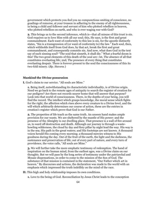 government which protects you-feel you no compunctious smiting of conscience, no
goadings of remorse, at your treason in adhering to the enemy of all righteousness,
in being a child and follower and servant of him who plotted rebellion in heaven,
who plotted rebellion on earth, and who is ever waging war with God?
2. This brings us to the second inference, which is—that all misuse of this trust is sin.
God requires us to love Him with all our soul; this, He says, is the first and great
commandment. Each want of conformity to this law is sin, for the apostle distinctly
states, “Sin is a transgression of (or want of conformity to) the law.” Each soul, then,
which withholds itself from God does, by that act, break the first and great
commandment, and consequently commits sin. And now, what does God in the text
say of such sinning soul? “The soul that sinneth, it shall die.” What a fearful doom is
this! The two great elements of this death of the soul are—lst, The absence of all that
constitutes everlasting life; 2nd, The presence of every thing that constitutes
everlasting despair. There is forever present to the soul the consciousness of this its
two-fold misery. (Bp. Stevens.)
Mankind the Divine possession
I. God’s claim to our service. “All souls are Mine.”
1. Being itself, notwithstanding its characteristic individuality, is of Divine origin.
Need we go back to the remote ages of antiquity to search the register of creation for
our pedigree? Are there not records nearer home that will answer that purpose?
Look into that world of consciousness. There, in the depths of your being, you will
find the record. The intellect which grasps knowledge, the moral sense which fights
for the right, the affection which rises above every creature to a Divine level, and the
will which arbitrarily determines our course of action, these are the entries in
creation’s register which prove that God is our Father.
2. The properties of life teach us the same truth. An unseen hand makes ample
provision for our wants. We are sheltered by the mantle of His power: and the
presence of the Almighty is our dwelling place. That presence is a wall of fire around
us, to ward off destruction and death. Although our journey is through a waste-
howling wilderness, the cloud by day and fiery pillar by night lead the way. His way is
in the sea; His path in the great waters; and His footsteps are not known. A thousand
voices herald His coming every morning; a thousand mercies witness to His
goodness during the day. Out of the fruit of the earth, the light and the darkness, the
sustenance and preservation of life; out of every part of nature, and every turn of
providence, the voice calls, “All souls are Mine.”
3. We will further take the more emphatic testimony of redemption. The hand of
inspiration on the human mind, from the earliest ages, was a Divine claim on our
thoughts. But we will pass by the long series of testimony under the patriarchal and
Mosaic dispensations, in order to come to the mission of the Son of God. The
substance of that mission is contained in the statement, “Our Father which art in
heaven.” By discourses and actions, the declaration was made to the world with an
emphasis which impressed the truth indelibly on the mind of the race.
II. This high and holy relationship imposes its own conditions.
1. Love to the being of God. Reconciliation by Jesus Christ leads to the conception
64
 