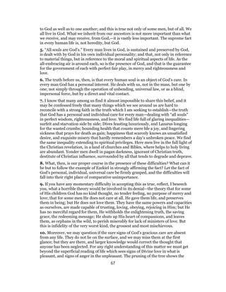 to God as well as to one another; and this is true not only of some men, but of all. We
all live in God. What we inherit from our ancestors is not more important than what
we receive, and may receive, from God,—it is vastly less important. The supreme fact
in every human life is, not heredity, but God.
5. “All souls are God’s.” Every man lives in God, is sustained and preserved by God,
is dealt with by God in his own individual personality; and that, not only in reference
to material things, but in reference to the moral and spiritual aspects of life. As the
all-embracing air is around each, so is the presence of God, and that is the guarantee
for the government of each with perfect fair play, in mercy and righteousness and
love.
6. The truth before us, then, is that every human soul is an object of God’s care. In
every man God has a personal interest. He deals with us, not in the mass, but one by
one; not simply through the operation of unbending, universal law, or as a blind,
impersonal force, but by a direct and vital contact.
7. I know that many among us find it almost impossible to share this belief, and it
may be confessed freely that many things which we see around us are hard to
reconcile with a strong faith in the truth which I am seeking to establish—the truth
that God has a personal and individual care for every man—dealing with “all souls”
in perfect wisdom, righteousness, and love. We find life full of glaring inequalities—
surfeit and starvation side by side; Dives feasting luxuriously, and Lazarus longing
for the wasted crumbs; bounding health that counts mere life a joy, and lingering
sickness that prays for death as gain; happiness that scarcely knows an unsatisfied
desire, and exquisite misery that hardly remembers a day’s unbroken peace. We find
the same inequality extending to spiritual privileges. Here men live in the full light of
the Christian revelation, in a land of churches and Bibles, where helps to holy living
are abundant. Yonder men dwell in pagan darkness, ignorant of Christian truth,
destitute of Christian influence, surrounded by all that tends to degrade and deprave.
8. What, then, is our proper course in the presence of these difficulties? What can it
be but to follow the example of Ezekiel in strongly affirming the fact? Let the fact of
God’s personal, individual, universal care be firmly grasped, and the difficulties will
fall into their right place of comparative unimportance.
9. If you have any momentary difficulty in accepting this as true, reflect, I beseech
you, what a horrible theory would be involved in its denial—the theory that for some
of His children God has no kind thought, no tender feeling, no purpose of mercy and
love; that for some men He does not care at all. He gave them life, and preserves
them in being; but He does not love them. They have the same powers and capacities
as ourselves, are made capable of trusting, loving, obeying, rejoicing in Him; but He
has no merciful regard for them, He withholds the enlightening truth, the saving
grace, the redeeming message; He shuts up His heart of compassions, and leaves
them, as orphans in the wild, to perish miserably for lack of ministers of love. But
this is infidelity of the very worst kind, the grossest and most mischievous.
10. Moreover, we may question if the sure signs of God’s gracious care are absent
from any life. They do not lie on the surface, and we may miss them at the first
glance; but they are there, and larger knowledge would correct the thought that
anyone has been neglected. For any right understanding of this matter we must get
beyond the superficial reading of life which sees signs of Divine love in what is
pleasant, and signs of anger in the unpleasant. The pruning of the tree shows the
67
 