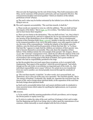 Him not only the beginning, but the end of their being. They hold communion with
Him, can be conscious of His presence and touch, and can respond to His love. The
soul possesses faculties and moral qualities “which are shadows of the infinite
perfections of God” (Pusey).
4. The soul’s value may be further estimated by the Infinite Love of the Son of God in
dying to save us.
II. The soul’s separate accountability. “The soul that sinneth, it shall die.”
1. These words are repeated in verse 20, with the addition, “The son shall not bear
the iniquity of the father.” But in Lam_5:7 it is written, “Our fathers have sinned,
and we have borne their iniquities.”
2. There are two limits to the declaration, “The son shall not bear,” etc. One is that it
refers only to personal sin, and not to original sin; for we are conceived and born in
sin, because of the disobedience of our first father, Adam. This is a fundamental
doctrine of the Christian Faith (Rom_5:12-21). Another is that the words only refer
to the temporal penalties of sin, not to the guilt (culpa); even with regard to results of
sin, the tenor of the commandment, “visiting the iniquity of the fathers upon the
children, unto the third and fourth generation of them that hate Me,” or “to those
that hate Me,” appears to imply that the children are imitators of their parents’ sins,
and so become themselves accountable. They only share the iniquities of their
fathers “if the children imitate the evil example of the parents” (St. Gregory, Moral.,
15:41). But “external” consequences of sin, which do not affect the relation of the soul
to God, do descend from father to son, entailing suffering or defect. The destruction
of Jerusalem is the turning point of the Book of Ezekiel, and a great number of
infants who had no responsibility perished in the siege.
3. But the prophet does not touch upon these exceptions, as he is occupied with
emphasising “that aspect of the question” which the proverb ignored, “and which,
though not the sole truth, is nevertheless an important part of the truth, viz., that
individual responsibility never ceases” (Driver). No actual sin is ever transferred
from one soul to another, nor eternal penalty incurred through the misdeeds of
ancestors.
4. “The soul that sinneth, it shall die.” In other words, sin is personal fault, not
misfortune; sin is a free act of the soul, not a necessity: “the soul that sinneth.” Sin is
“the misuse of freedom” (Luthardt). Sin, deadly sin, separates the soul from God, the
Source of life, and so brings about spiritual death, as the separation of the soul from
the body brings about physical death.
5. Each soul is accountable before God, and cannot attribute justly its misdeeds to
some ancestral strain which makes for anything but righteousness, nor to present
circumstances.
III. Lessons.
1. To be careful, amid the seeming perplexities of God’s providence, not to impugn
the Divine justice or equity (verse 25).
2. To strive to realise the value of the soul, and how it belongs to God, and to make
God the Beginning and End of our being; also to reflect upon the separateness of our
existence, whilst outwardly so much mingled with the lives of others.
69
 