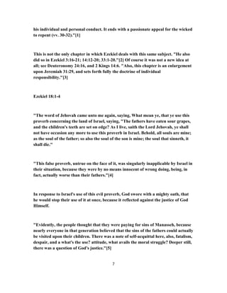 his individual and personal conduct. It ends with a passionate appeal for the wicked
to repent (vv. 30-32)."[1]
This is not the only chapter in which Ezekiel deals with this same subject. "He also
did so in Ezekiel 3:16-21; 14:12-20; 33:1-20."[2] Of course it was not a new idea at
all; see Deuteronomy 24:16, and 2 Kings 14:6. "Also, this chapter is an enlargement
upon Jeremiah 31:29, and sets forth fully the doctrine of individual
responsibility."[3]
Ezekiel 18:1-4
"The word of Jehovah came unto me again, saying, What mean ye, that ye use this
proverb concerning the land of Israel, saying, "The fathers have eaten sour grapes,
and the children's teeth are set on edge? As I live, saith the Lord Jehovah, ye shall
not have occasion any more to use this proverb in Israel. Behold, all souls are mine;
as the soul of the father; so also the soul of the son is mine; the soul that sinneth, it
shall die."
"This false proverb, untrue on the face of it, was singularly inapplicable by Israel in
their situation, because they were by no means innocent of wrong doing, being, in
fact, actually worse than their fathers."[4]
In response to Israel's use of this evil proverb, God swore with a mighty oath, that
he would stop their use of it at once, because it reflected against the justice of God
Himself.
"Evidently, the people thought that they were paying for sins of Manasseh, because
nearly everyone in that generation believed that the sins of the fathers could actually
be visited upon their children. There was a note of self-acquittal here, also, fatalism,
despair, and a what's the use? attitude, what avails the moral struggle? Deeper still,
there was a question of God's justice."[5]
7
 