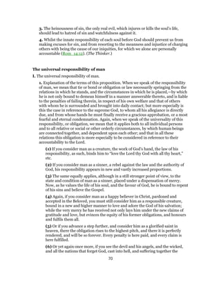 3. The heinousness of sin, the only real evil, which injures or kills the soul’s life,
should lead to hatred of sin and watchfulness against it.
4. Whilst the innate responsibility of each soul before God should prevent us from
making excuses for sin, and from resorting to the meanness and injustice of charging
others with being the cause of our iniquities, for which we alone are personally
accountable (Rom_14:12). (The Thinker.)
The universal responsibility of man
I. The universal responsibility of man.
1. Explanation of the terms of this proposition. When we speak of the responsibility
of man, we mean that tie or bond or obligation or law necessarily springing from the
relations in which he stands, and the circumstances in which he is placed,—by which
he is not only bound to demean himself in a manner answerable thereto, and is liable
to the penalties of failing therein, in respect of his own welfare and that of others
with whom he is surrounded and brought into daily contact; but more especially is
this the case in reference to the supreme God, to whom all his allegiance is directly
due, and from whose hands he must finally receive a gracious approbation, or a most
fearful and eternal condemnation. Again, when we speak of the universality of this
responsibility, or obligation, we mean that it applies both to all individual persons
and to all relative or social or other orderly circumstances, by which human beings
are connected together, and dependent upon each other; and that in all these
relations this obligation is more especially to be considered in reference to their
accountability to the Lord.
(1) If you consider man as a creature, the work of God’s hand, the law of his
responsibility, as such, binds him to “love the Lord thy God with all thy heart,”
etc.
(2) If you consider man as a sinner, a rebel against the law and the authority of
God, his responsibility appears in new and vastly increased proportions.
(3) The same equally applies, although in a still stronger point of view, to the
state and condition of man as a sinner, placed under a dispensation of mercy.
Now, as he values the life of his soul, and the favour of God, he is bound to repent
of his sins and believe the Gospel.
(4) Again, if you consider man as a happy believer in Christ, pardoned and
accepted in the Beloved, you must still consider him as a responsible creature,
bound in a new and higher manner to love and adore the God of his salvation;
while the very mercy he has received not only lays him under the new claims of
gratitude and love, but evinces the equity of his former obligations, and honours
and fulfils them all.
(5) Or if you advance a step further, and consider him as a glorified saint in
heaven, there the obligation rises to the highest pitch, and there it is perfectly
rendered, and will be so forever. Every penalty is here paid, and every claim is
here fulfilled.
(6) Or yet again once more, if you see the devil and his angels, and the wicked,
and all the nations that forget God, cast into hell, and suffering together the
70
 