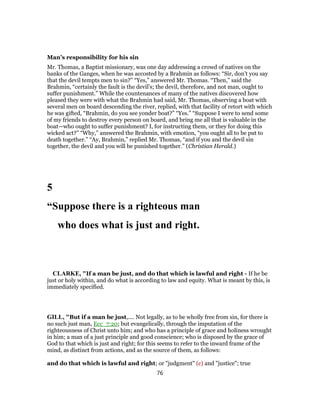 Man’s responsibility for his sin
Mr. Thomas, a Baptist missionary, was one day addressing a crowd of natives on the
banks of the Ganges, when he was accosted by a Brahmin as follows: “Sir, don’t you say
that the devil tempts men to sin?” “Yes,” answered Mr. Thomas. “Then,” said the
Brahmin, “certainly the fault is the devil’s; the devil, therefore, and not man, ought to
suffer punishment.” While the countenances of many of the natives discovered how
pleased they were with what the Brahmin had said, Mr. Thomas, observing a boat with
several men on board descending the river, replied, with that facility of retort with which
he was gifted, “Brahmin, do you see yonder boat?” “Yes.” “Suppose I were to send some
of my friends to destroy every person on board, and bring me all that is valuable in the
boat—who ought to suffer punishment? I, for instructing them, or they for doing this
wicked act?” “Why,” answered the Brahmin, with emotion, “you ought all to be put to
death together.” “Ay, Brahmin,” replied Mr. Thomas, “and if you and the devil sin
together, the devil and you will be punished together.” (Christian Herald.)
5
“Suppose there is a righteous man
who does what is just and right.
CLARKE, "If a man be just, and do that which is lawful and right - If he be
just or holy within, and do what is according to law and equity. What is meant by this, is
immediately specified.
GILL, "But if a man be just,.... Not legally, as to be wholly free from sin, for there is
no such just man, Ecc_7:20; but evangelically, through the imputation of the
righteousness of Christ unto him; and who has a principle of grace and holiness wrought
in him; a man of a just principle and good conscience; who is disposed by the grace of
God to that which is just and right; for this seems to refer to the inward frame of the
mind, as distinct from actions, and as the source of them, as follows:
and do that which is lawful and right; or "judgment" (c) and "justice"; true
76
 