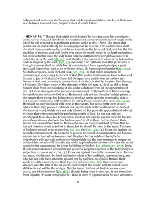 judgment and justice, as the Targum; that which is just and right by the law of God, and
is so between man and man; the particulars of which follow:
HENRY 5-9, " Though God might justify himself by insisting upon his sovereignty,
yet he waives that, and lays down the equitable and unexceptionable rule of judgment by
which he will proceed as to particular persons; and it is this: - First, The sinner that
persists in sin shall certainly die, his iniquity shall be his ruin: The soul that sins shall
die, shall die as a soul can die, shall be excluded from the favour of God, which is the life
and bliss of the soul, and shall lie for ever under his wrath, which is its death and misery.
Sin is the act of the soul, the body being only the instrument of unrighteousness; it is
called the sin of the soul, Mic_6:7. And therefore the punishment of sin is the tribulation
and the anguish of the soul, Rom_2:9. Secondly, The righteous man that perseveres in
his righteousness shall certainly live. If a man be just, have a good principle, a good
spirit and disposition, and, as an evidence of that, do judgment and justice (Eze_18:5),
he shall surely live, saith the Lord God, Eze_18:9. He that makes conscience of
conforming in every thing to the will of God, that makes it his business to serve God and
his aim to glorify God, shall without fail be happy here and for ever in the love and
favour of God; and, wherein he comes short of his duty, it shall be forgiven him, through
a Mediator. Now here is part of the character of this just man. 1. He is careful to keep
himself clean from the pollutions of sin, and at a distance from all the appearances of
evil. (1.) From sins against the second commandment. In the matters of God's worship
he is jealous, for he knows God is so. He has not only not sacrificed in the high places to
the images there set up, but he has not so much as eaten upon the mountains, that is,
not had any communion with idolaters by eating things sacrificed to idols, 1Co_10:20.
He would not only not kneel with them at their altars, but not sit with them at their
tables in their high places. He detests not only the idols of the heathen but the idols of
the house of Israel, which were not only allowed of, but generally applauded and adored,
by those that were accounted the professing people of God. He has not only not
worshipped those idols, but he has not so much as lifted up his eyes to them; he has not
given them a favourable look, has had no regard at all to them, neither desired their
favour nor dreaded their frowns. He has observed so many bewitched by them that he
has not dared so much as to look at them, lest he should be taken in the snare. The eyes
of idolaters are said to go a whoring, Eze_6:9. See Deu_4:19. (2.) From sins against the
seventh commandment. He is careful to possess his vessel in sanctification and honour,
and not in the lusts of uncleanness; and therefore he has not dared to defile his
neighbour's wife, nor said or done any thing which had the least tendency to corrupt or
debauch her, no, nor will he make any undue approaches to his own wife when she is put
apart for her uncleanness, for it was forbidden by the law, Lev_18:19; Lev_20:18. Note,
It is an essential branch of wisdom and justice to keep the appetites of the body always in
subjection to reason and virtue. (3.) From sins against the eighth commandment. He is a
just man, who has not, by fraud and under colour of law and right, oppressed any, and
who has not with force and arms spoiled any by violence, not spoiled them of their
goods or estates, much less of their liberties and lives, Eze_18:7. Oppression and
violence were the sins of the old world, that brought the deluge, and are sins of which
still God is and will be the avenger. Nay, he is one that has not lent his money upon
usury, nor taken increase (Eze_18:8), though, being done by contract, it may seem free
from injustice (Volenti non fit injuria - What is done to a person with his own consent is
77
 