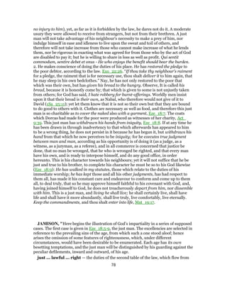 no injury to him), yet, as far as it is forbidden by the law, he dares not do it. A moderate
usury they were allowed to receive from strangers, but not from their brethren. A just
man will not take advantage of his neighbour's necessity to make a prey of him, nor
indulge himself in ease and idleness to live upon the sweat and toil of others, and
therefore will not take increase from those who cannot make increase of what he lends
them, nor be rigorous in exacting what was agreed for from those who by the act of God
are disabled to pay it; but he is willing to share in loss as well as profit. Qui sentit
commodum, sentire debet et onus - He who enjoys the benefit should bear the burden.
2. He makes conscience of doing the duties of his place. He has restored the pledge to
the poor debtor, according to the law. Exo_22:26. “If thou take thy neighbour's raiment
for a pledge, the raiment that is for necessary use, thou shalt deliver it to him again, that
he may sleep in his own bedclothes.” Nay, he has not only restored to the poor that
which was their own, but has given his bread to the hungry. Observe, It is called his
bread, because it is honestly come by; that which is given to some is not unjustly taken
from others; for God has said, I hate robbery for burnt-offerings. Worldly men insist
upon it that their bread is their own, as Nabal, who therefore would not give of it to
David (1Sa_25:11); yet let them know that it is not so their own but that they are bound
to do good to others with it. Clothes are necessary as well as food, and therefore this just
man is so charitable as to cover the naked also with a garment, Eze_18:7. The coats
which Dorcas had made for the poor were produced as witnesses of her charity, Act_
9:39. This just man has withdrawn his hands from iniquity, Eze_18:8. If at any time he
has been drawn in through inadvertency to that which afterwards has appeared to him
to be a wrong thing, he does not persist in it because he has begun it, but withdraws his
hand from that which he now perceives to be iniquity; for he executes true judgment
between man and man, according as his opportunity is of doing it (as a judge, as a
witness, as a juryman, as a referee), and in all commerce is concerned that justice be
done, that no man be wronged, that he who is wronged be righted, and that every man
have his own, and is ready to interpose himself, and do any good office, in order
hereunto. This is his character towards his neighbours; yet it will not suffice that he be
just and true to his brother, to complete his character he must be so to his God likewise
(Eze_18:9): He has walked in my statutes, those which relate to the duties of his
immediate worship; he has kept those and all his other judgments, has had respect to
them all, has made it his constant care and endeavour to conform and come up to them
all, to deal truly, that so he may approve himself faithful to his covenant with God, and,
having joined himself to God, he does not treacherously depart from him, nor dissemble
with him. This is a just man, and living he shall live; he shall certainly live, shall have
life and shall have it more abundantly, shall live truly, live comfortably, live eternally.
Keep the commandments, and thou shalt enter into life, Mat_19:17.
JAMISON, "Here begins the illustration of God’s impartiality in a series of supposed
cases. The first case is given in Eze_18:5-9, the just man. The excellencies are selected in
reference to the prevailing sins of the age, from which such a one stood aloof; hence
arises the omission of some features of righteousness, which, under different
circumstances, would have been desirable to be enumerated. Each age has its own
besetting temptations, and the just man will be distinguished by his guarding against the
peculiar defilements, inward and outward, of his age.
just ... lawful ... right — the duties of the second table of the law, which flow from
78
 