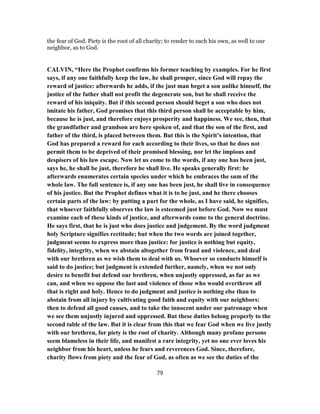 the fear of God. Piety is the root of all charity; to render to each his own, as well to our
neighbor, as to God.
CALVIN, “Here the Prophet confirms his former teaching by examples. For he first
says, if any one faithfully keep the law, he shall prosper, since God will repay the
reward of justice: afterwards he adds, if the just man beget a son unlike himself, the
justice of the father shall not profit the degenerate son, but he shall receive the
reward of his iniquity. But if this second person should beget a son who does not
imitate his father, God promises that this third person shall be acceptable by him,
because he is just, and therefore enjoys prosperity and happiness. We see, then, that
the grandfather and grandson are here spoken of, and that the son of the first, and
father of the third, is placed between them. But this is the Spirit’s intention, that
God has prepared a reward for each according to their lives, so that he does not
permit them to be deprived of their promised blessing, nor let the impious and
despisers of his law escape. Now let us come to the words, if any one has been just,
says he, he shall be just, therefore he shall live. He speaks generally first: he
afterwards enumerates certain species under which he embraces the sum of the
whole law. The full sentence is, if any one has been just, he shall live in consequence
of his justice. But the Prophet defines what it is to be just, and he there chooses
certain parts of the law: by putting a part for the whole, as I have said, he signifies,
that whoever faithfully observes the law is esteemed just before God. Now we must
examine each of these kinds of justice, and afterwards come to the general doctrine.
He says first, that he is just who does justice and judgement. By the word judgment
holy Scripture signifies rectitude; but when the two words are joined together,
judgment seems to express more than justice: for justice is nothing but equity,
fidelity, integrity, when we abstain altogether from fraud and violence, and deal
with our brethren as we wish them to deal with us. Whoever so conducts himself is
said to do justice; but judgment is extended further, namely, when we not only
desire to benefit but defend our brethren, when unjustly oppressed, as far as we
can, and when we oppose the lust and violence of those who would overthrow all
that is right and holy. Hence to do judgment and justice is nothing else than to
abstain from all injury by cultivating good faith and equity with our neighbors:
then to defend all good causes, and to take the innocent under our patronage when
we see them unjustly injured and oppressed. But these duties belong properly to the
second table of the law. But it is clear from this that we fear God when we live justly
with our brethren, for piety is the root of charity. Although many profane persons
seem blameless in their life, and manifest a rare integrity, yet no one ever loves his
neighbor from his heart, unless he fears and reverences God. Since, therefore,
charity flows from piety and the fear of God, as often as we see the duties of the
79
 