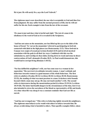 He is just. He will surely live, says the Lord Yahweh.”
The righteous man is now described, the one who is acceptable to God and thus free
from judgment. He may suffer from the normal pressures of life, but he will not
suffer for his sin. Each example is take from the law of the covenant.
‘If a man is just and does what is lawful and right.’ The test of a man is his
obedience to the word of God as it is revealed in the Scriptures.
‘And has not eaten on the mountains, nor has lifted up his eyes to the idols of the
house of Israel.’ To ‘eat on the mountains’ referred to participating in festivals
connected with idols in the high places (see Deuteronomy 12:2). These festivals in
Canaan were orgies of sexual perversion (Ezekiel 22:9) and involved mystical
association with the gods in all their lax ways. Combined with this was the
submission to, and worship of, these idols, bowing down to wood and stone in direct
contravention of God’s demands (Exodus 20:5). As Paul would demonstrate, this
would lead to corrupt living (Romans 1:18-32).
‘Nor has defiled his neighbour’s wife, nor has come near to a woman in her
separation.’ The next test is in attitudes towards women. A man’s attitude and
behaviour towards women is a good measure of his whole behaviour. The first
refers to adultery (Exodus 20:14; Leviticus 20:10; Leviticus 20:18; Deuteronomy
22:22), the stealing of what was most precious to a man. It declares strict bounds
beyond which a man may not go. He may not touch another’s wife. The second
refers to intercourse during the menstruation period (Leviticus 15:19-24; Leviticus
18:19-20). The latter had health dangers in the circumstances of the time, but it was
also intended to stress the sacredness of the blood as representative of life and death.
At a time when life was cheap it was a constant reminder that God saw life as
sacred.
“And has not wronged any.” This refers to behaving rightly towards his neighbours.
The righteous man behaves as he would wish others to behave towards him. He
always avoids doing what is harmful to others. Then specific examples follow, taken
83
 