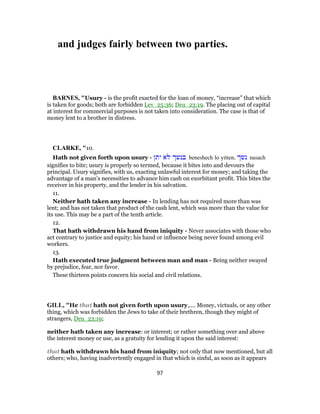 and judges fairly between two parties.
BARNES, "Usury - is the profit exacted for the loan of money, “increase” that which
is taken for goods; both are forbidden Lev_25:36; Deu_23:19. The placing out of capital
at interest for commercial purposes is not taken into consideration. The case is that of
money lent to a brother in distress.
CLARKE, "10.
Hath not given forth upon usury - ‫יתן‬ ‫לא‬ ‫בנשך‬ beneshech lo yitten. ‫נשך‬ nasach
signifies to bite; usury is properly so termed, because it bites into and devours the
principal. Usury signifies, with us, exacting unlawful interest for money; and taking the
advantage of a man’s necessities to advance him cash on exorbitant profit. This bites the
receiver in his property, and the lender in his salvation.
11.
Neither hath taken any increase - In lending has not required more than was
lent; and has not taken that product of the cash lent, which was more than the value for
its use. This may be a part of the tenth article.
12.
That hath withdrawn his hand from iniquity - Never associates with those who
act contrary to justice and equity; his hand or influence being never found among evil
workers.
13.
Hath executed true judgment between man and man - Being neither swayed
by prejudice, fear, nor favor.
These thirteen points concern his social and civil relations.
GILL, "He that hath not given forth upon usury,.... Money, victuals, or any other
thing, which was forbidden the Jews to take of their brethren, though they might of
strangers, Deu_23:19;
neither hath taken any increase: or interest; or rather something over and above
the interest money or use, as a gratuity for lending it upon the said interest:
that hath withdrawn his hand from iniquity; not only that now mentioned, but all
others; who, having inadvertently engaged in that which is sinful, as soon as it appears
97
 
