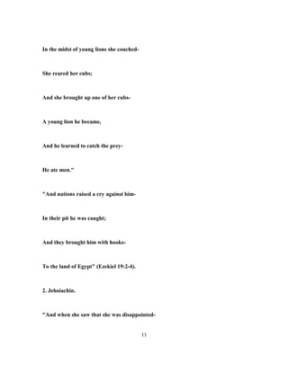 In the midst of young lions she couched-
She reared her cubs;
And she brought up one of her cubs-
A young lion he became,
And he learned to catch the prey-
He ate men."
"And nations raised a cry against him-
In their pit he was caught;
And they brought him with hooks-
To the land of Egypt" (Ezekiel 19:2-4).
2. Jehoiachin.
"And when she saw that she was disappointed-
11
 