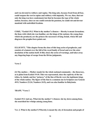 and was devoted to robbery and rapine. The king only, because freed from all fear,
could surpass the rest in rapine and robbery with impunity. We see, then, that not
only the king was here condemned, but that he becomes the type of the whole
nation; because, since no one could restrain his passions, he could rob and devour
mankind with unbridled freedom.
COKE, "Ezekiel 19:2. What is thy mother? a lioness— Hereby is meant Jerusalem;
the lions with which she was familiar, are the kings of the nations; the young lions
which she produced, are the princes the successors of king Josiah, whose life and
disgraces the prophet here points out.
ELLICOTT, "This chapter forms the close of this long series of prophecies, and
consists of a lament over the fall of the royal family of Israel and over the utter
desolation of the nation itself. It fitly closes the series of warnings, and takes away
any lingering hope of escape from the Divine judgments.
Verse 2
(2) Thy mother.—Mother stands for the whole national community—the theocracy,
as is plain from Ezekiel 19:10. This was represented, since the captivity of the ten
tribes, by Judah; and her “princes,” of the line of David, were the legitimate kings
of the whole nation. The figure of the lion is a common one in Scripture (see Genesis
49:9; Numbers 23:24; Numbers 24:9), and was also familiar in Babylonia.
TRAPP, "Verse 2
Ezekiel 19:2 And say, What [is] thy mother? A lioness: she lay down among lions,
she nourished her whelps among young lions.
Ver. 2. What is thy mother?] Whereby is meant thy city of Jerusalem and people of
18
 