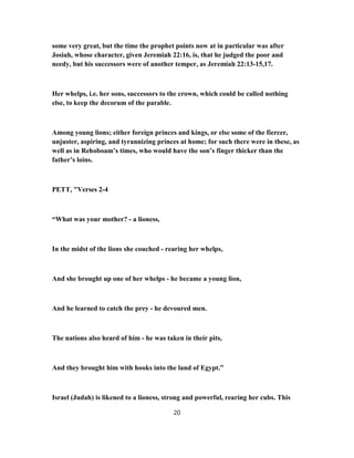 some very great, but the time the prophet points now at in particular was after
Josiah, whose character, given Jeremiah 22:16, is, that he judged the poor and
needy, but his successors were of another temper, as Jeremiah 22:13-15,17.
Her whelps, i.e. her sons, successors to the crown, which could be called nothing
else, to keep the decorum of the parable.
Among young lions; either foreign princes and kings, or else some of the fiercer,
unjuster, aspiring, and tyrannizing princes at home; for such there were in these, as
well as in Rehoboam’s times, who would have the son’s finger thicker than the
father’s loins.
PETT, "Verses 2-4
“What was your mother? - a lioness,
In the midst of the lions she couched - rearing her whelps,
And she brought up one of her whelps - he became a young lion,
And he learned to catch the prey - he devoured men.
The nations also heard of him - he was taken in their pits,
And they brought him with hooks into the land of Egypt.”
Israel (Judah) is likened to a lioness, strong and powerful, rearing her cubs. This
20
 