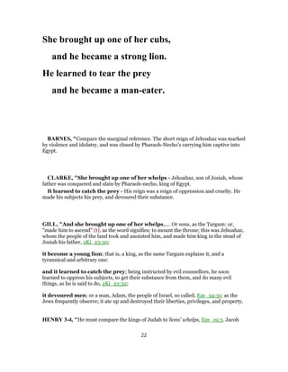 She brought up one of her cubs,
and he became a strong lion.
He learned to tear the prey
and he became a man-eater.
BARNES, "Compare the marginal reference. The short reign of Jehoahaz was marked
by violence and idolatry, and was closed by Pharaoh-Necho’s carrying him captive into
Egypt.
CLARKE, "She brought up one of her whelps - Jehoahaz, son of Josiah, whose
father was conquered and slain by Pharaoh-necho, king of Egypt.
It learned to catch the prey - His reign was a reign of oppression and cruelty. He
made his subjects his prey, and devoured their substance.
GILL, "And she brought up one of her whelps,.... Or sons, as the Targum: or,
"made him to ascend" (t), as the word signifies; to mount the throne; this was Jehoahaz,
whom the people of the land took and anointed him, and made him king in the stead of
Josiah his father, 2Ki_23:30;
it become a young lion; that is, a king, as the same Targum explains it, and a
tyrannical and arbitrary one:
and it learned to catch the prey; being instructed by evil counsellors, he soon
learned to oppress his subjects, to get their substance from them, and do many evil
things, as he is said to do, 2Ki_23:32;
it devoured men; or a man, Adam, the people of Israel, so called, Eze_34:31; as the
Jews frequently observe; it ate up and destroyed their liberties, privileges, and property.
HENRY 3-4, "He must compare the kings of Judah to lions' whelps, Eze_19:3. Jacob
22
 