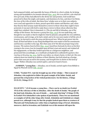 had compared Judah, and especially the house of David, to a lion's whelp, for its being
strong and formidable to its enemies abroad (Gen_49:9, He is an old lion; who shall stir
him up?) and, if they had adhered to the divine law and promise, God would have
preserved to them the might, and majesty, and dominion of a lion, and does it in Christ,
the Lion of the tribe of Judah. But these lions' whelps were so to their own subjects,
were cruel and oppressive to them, preyed upon their estates and liberties; and, when
they thus by their tyranny made themselves a terror to those whom they ought to have
protected, it was just with God to make those a terror to them whom otherwise they
might have subdued. Here is lamented, (1.) The sin and fall of Jehoahaz, one of the
whelps of this lioness. He became a young lion (Eze_19:3); he was made king, and
thought he was made so that he might do what he pleased, and gratify his own ambition,
covetousness, and revenge, as he had a mind; and so he was soon master of all the arts of
tyranny; he learned to catch the prey and devoured men. When he got power into his
hand, all that had before in any thing disobliged him were made to feel his resentments
and become a sacrifice to his rage. But what came of it? He did not prosper long in his
tyranny: The nations heard of him (Eze_19:4), heard how furiously he drove at his first
coming to the crown, how he trampled upon all that is just and sacred, and violated all
his engagements, so that they looked upon him as a dangerous neighbour, and
prosecuted him accordingly, as a multitude of shepherds is called forth against a lion
roaring on his prey, Isa_31:4. And he was taken, as a beast of prey, in their pit. His own
subjects durst not stand up in defence of their liberties, but God raised up a foreign
power that soon put an end to his tyranny, and brought him in chains to the land of
Egypt. Thither Jehoahaz was carried captive, and never heard of more.
JAMISON, "young lion — Jehoahaz, son of Josiah, carried captive from Riblah to
Egypt by Pharaoh-necho (2Ki_23:33).
COKE, "Ezekiel 19:3. And she brought up one of her whelps— This is meant of
Jehoahaz, who neglected to follow the good example of his father Josiah, and
pursued the evil practices of his wicked predecessors. See his history, 2 Kings
23:32-33; 2 Kings 23:37.
ELLICOTT, " (3) It became a young lion.—There can be no doubt (see Ezekiel
19:4) of the reference of this to Jehoahaz. After the death of Josiah, “the people of
the land took Jehoahaz, the son of Josiah . . . and made him king” (2 Kings 23:30).
In Ezekiel 19:6 Jehoiachin is also spoken of particularly. These two are mentioned
as examples of all the other kings after Josiah. Jehoiakim and Zedekiah are simply
passed over, although it may be that the prophet looked upon them as creatures of
Pharaoh and Nebuchadnezzar rather than as legitimate kings of Israel. Jehoiakim,
moreover, died in Jerusalem, and Zedekiah was at this moment still upon the
23
 