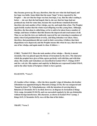 they became grown up. He says, therefore, that she saw what she had hoped, and
her hope was futile. Some think that the noun “hope” is here repeated by the
Prophet — she saw that her hope was lost; lost hope, I say. But the other reading is
better — she saw that she had hoped; that is, she saw that her hope had not
produced any fruit for some time, because the royal throne remained deserted;
therefore she took another of her whelps, says he, and made him a lion. The Prophet
again briefly teaches that the whole royal offspring was like young lions. Although,
therefore, the lion alone is called king, yet he is said to be taken from a number of
whelps; and hence it follows that this denotes the depraved and cruel nature of all.
Thus we see that the Jews are indirectly reproved for not returning to soundness of
mind, when God punished them severely, and King Jehoahaz was taken. Since,
therefore, that punishment did not result in their correction, it follows that their
dispositions were depraved; and the Prophet means this when he says, that she took
one of her whelps, and again made it a lion. It follows —
COKE, "Ezekiel 19:5. Then she took another of her whelps— Hereby is meant
Jeconiah, who was placed upon the throne of Jerusalem by the Jews. The character
which the prophet here gives of him, agrees perfectly well with him, and with him
alone. His cruelty and wickedness are described in Ezekiel 19:6-7. 2 Kings 24:8-9
and Jer. xxii, &c. His capture and captivity in Babylon are expressed Ezekiel 19:8-9,
and in the other books of Scripture which we have quoted.
ELLICOTT, "Verse 5
(5) Another of her whelps.—After the three months’ reign of Jehoahaz, his brother
Jehoiakim was appointed king by Pharaoh (2 Kings 23:34). He was conquered and
“bound in fetters” by Nebuchadnezzar, with the intention of carrying him to
Babylon (2 Chronicles 36:7): he died, however, in disgrace in Jerusalem (2 Kings
24:6; comp. Jeremiah 22:18-19), and was succeeded regularly by his son Jehoiachin
without foreign interference. His character, as shown in Ezekiel 19:6-7 (comp. 2
Kings 24:9; 2 Chronicles 36:9), was evil like that of his father.
TRAPP, "Verse 5
31
 