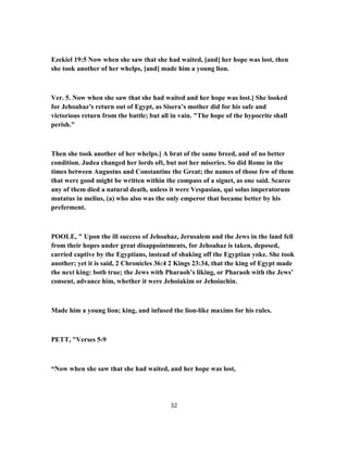 Ezekiel 19:5 Now when she saw that she had waited, [and] her hope was lost, then
she took another of her whelps, [and] made him a young lion.
Ver. 5. Now when she saw that she had waited and her hope was lost.] She looked
for Jehoahaz’s return out of Egypt, as Sisera’s mother did for his safe and
victorious return from the battle; but all in vain. "The hope of the hypocrite shall
perish."
Then she took another of her whelps.] A brat of the same breed, and of no better
condition. Judea changed her lords oft, but not her miseries. So did Rome in the
times between Augustus and Constantine the Great; the names of those few of them
that were good might be written within the compass of a signet, as one said. Scarce
any of them died a natural death, unless it were Vespasian, qui solus imperatorum
mutatus in melius, (a) who also was the only emperor that became better by his
preferment.
POOLE, " Upon the ill success of Jehoahaz, Jerusalem and the Jews in the land fell
from their hopes under great disappointments, for Jehoahaz is taken, deposed,
carried captive by the Egyptians, instead of shaking off the Egyptian yoke. She took
another; yet it is said, 2 Chronicles 36:4 2 Kings 23:34, that the king of Egypt made
the next king: both true; the Jews with Pharaoh’s liking, or Pharaoh with the Jews’
consent, advance him, whether it were Jehoiakim or Jehoiachin.
Made him a young lion; king, and infused the lion-like maxims for his rules.
PETT, "Verses 5-9
“Now when she saw that she had waited, and her hope was lost,
32
 