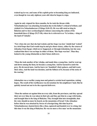 trained up in war, and some of his exploits prior to becoming king are indicated,
even though he was only eighteen years old when he began to reign.
Again he only reigned for three months, for he took the throne while
Nebuchadnezzar was attacking Jerusalem due to his father’s refusal of tribute, and
yielded it to Nebuchadnezzar (2 Kings 24:8-15). He was still rated as king in
Babylon and we have archaeological evidence concerning the rations of his
household there (2 Kings 25:27-30), where he is referred to as ‘Ya’u-kinu, -- king of
the land of Yahudu’.
‘Now when she saw that she had waited, and her hope was lost.’ Judah had ‘waited’
in a brief hope that God would step in and give them victory, either by the return of
Jehoahaz from Egypt, which never happened, or through Jehoiakim, but she soon
realised that there was no hope in either of them. ‘Her hope was lost’. Thus they
looked to the young Jehoiachin as their future deliverer.
‘Then she took another of her whelps, and made him a young lion. And he went up
and down among the lions, he became a young lion. And he learned to catch the
prey. He devoured men. And he knew (or ‘humbled’) their palaces, and laid waste
their cities, And the land was desolate, and the fullness of it, because of the noise of
his roaring.’
Jehoiachin was a warlike young man and gained a certain local reputation, raising
hopes. The result of his warlikeness was devastation for his neighbours’ land. But he
quickly turned out not to be the expected deliverer.
‘Then the nations set against him on every side, from the provinces, and they spread
their net over him, he was taken in their pit, and they put him in a cage with hooks,
and brought him to the king of Babylon. They brought him into strongholds, that
his voice should no more be heard, on the mountains of Israel.’ Like Jehoahaz
before him he was attacked by forces of a foreign king, this time loyal to
Nebuchadnezzar, hunted down like a lion, captured and handed over to a king, but
this time it was the king of Babylon. He was no more a free man ‘on the mountains
34
 
