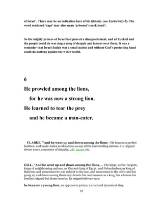 of Israel’. There may be an indication here of his idolatry (see Ezekiel 6:3-5). The
word rendered ‘cage’ may also mean ‘prisoner’s neck band’.
So the mighty princes of Israel had proved a disappointment, and all Ezekiel and
the people could do was sing a song of despair and lament over them. It was a
reminder that Israel-Judah was a small nation and without God’s protecting hand
could do nothing against the wider world.
6
He prowled among the lions,
for he was now a strong lion.
He learned to tear the prey
and he became a man-eater.
CLARKE, "And he went up and down among the lions - He became a perfect
heathen, and made Judea as idolatrous as any of the surrounding nations. He reigned
eleven years, a monster of iniquity, 2Ki_23:30, etc.
GILL, "And he went up and down among the lions,.... The kings, as the Targum;
kings of neighbouring nations, as Pharaoh king of Egypt, and Nebuchadnezzar king of
Babylon; and sometimes he was subject to the one, and sometimes to the offer: and his
going up and down among them may denote his continuance as a king; for whereas his
brother reigned but three months, he reigned eleven years:
he became a young lion; an oppressive prince, a cruel and tyrannical king:
35
 