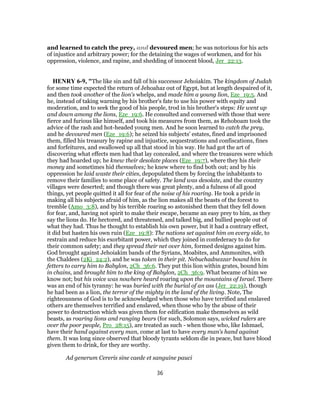 and learned to catch the prey, and devoured men; he was notorious for his acts
of injustice and arbitrary power; for the detaining the wages of workmen, and for his
oppression, violence, and rapine, and shedding of innocent blood, Jer_22:13.
HENRY 6-9, "The like sin and fall of his successor Jehoiakim. The kingdom of Judah
for some time expected the return of Jehoahaz out of Egypt, but at length despaired of it,
and then took another of the lion's whelps, and made him a young lion, Eze_19:5. And
he, instead of taking warning by his brother's fate to use his power with equity and
moderation, and to seek the good of his people, trod in his brother's steps: He went up
and down among the lions, Eze_19:6. He consulted and conversed with those that were
fierce and furious like himself, and took his measures from them, as Rehoboam took the
advice of the rash and hot-headed young men. And he soon learned to catch the prey,
and he devoured men (Eze_19:6); he seized his subjects' estates, fined and imprisoned
them, filled his treasury by rapine and injustice, sequestrations and confiscations, fines
and forfeitures, and swallowed up all that stood in his way. He had got the art of
discovering what effects men had that lay concealed, and where the treasures were which
they had hoarded up; he knew their desolate places (Eze_19:7), where they his their
money and sometimes hid themselves; he knew where to find both out; and by his
oppression he laid waste their cities, depopulated them by forcing the inhabitants to
remove their families to some place of safety. The land was desolate, and the country
villages were deserted; and though there was great plenty, and a fulness of all good
things, yet people quitted it all for fear of the noise of his roaring. He took a pride in
making all his subjects afraid of him, as the lion makes all the beasts of the forest to
tremble (Amo_3:8), and by his terrible roaring so astonished them that they fell down
for fear, and, having not spirit to make their escape, became an easy prey to him, as they
say the lions do. He hectored, and threatened, and talked big, and bullied people out of
what they had. Thus he thought to establish his own power, but it had a contrary effect,
it did but hasten his own ruin (Eze_19:8): The nations set against him on every side, to
restrain and reduce his exorbitant power, which they joined in confederacy to do for
their common safety; and they spread their net over him, formed designs against him.
God brought against Jehoiakim bands of the Syrians, Moabites, and Ammonites, with
the Chaldees (2Ki_24:2), and he was taken in their pit. Nebuchadnezzar bound him in
fetters to carry him to Babylon, 2Ch_36:6. They put this lion within grates, bound him
in chains, and brought him to the king of Babylon, 2Ch_36:9. What became of him we
know not; but his voice was nowhere heard roaring upon the mountains of Israel. There
was an end of his tyranny: he was buried with the burial of an ass (Jer_22:19), though
he had been as a lion, the terror of the mighty in the land of the living. Note, The
righteousness of God is to be acknowledged when those who have terrified and enslaved
others are themselves terrified and enslaved, when those who by the abuse of their
power to destruction which was given them for edification make themselves as wild
beasts, as roaring lions and ranging bears (for such, Solomon says, wicked rulers are
over the poor people, Pro_28:15), are treated as such - when those who, like Ishmael,
have their hand against every man, come at last to have every man's hand against
them. It was long since observed that bloody tyrants seldom die in peace, but have blood
given them to drink, for they are worthy.
Ad generum Cereris sine caede et sanguine pauci
36
 