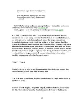 Descendunt reges et sicca morte tyranni -
How few of all the boastful men that reign
Descend in peace to Pluto's dark domain!
- Juvenal
JAMISON, "went up and down among the lions — imitated the recklessness
and tyranny of the surrounding kings (Jer_22:13-17).
catch ... prey — to do evil, gratifying his lusts by oppression (2Ki_23:37).
CALVIN, "Ezekiel confirms what I have already briefly touched on, that this
second lion was no less savage and cruel than the former, of which he had spoken.
As to the phrase, he walked among lions, it means that his government was
tyrannical, since there was then such foul barbarity in those regions, that, kings
were scarcely human in their conduct. Since, therefore, kings were then everywhere
like lions, the Prophet says that Jehoiakim was not different from them, but in every
sense their ally. He walked, therefore, he says, in the midst of lions, since he imitated
their ferocity, which at length he expresses more clearly, that he became a lion, and
was taught to seize his prey, so as to devour not only animals, but men, thus
marking his extreme cruelty. He afterwards adds —
TRAPP, "Verse 6
Ezekiel 19:6 And he went up and down among the lions, he became a young lion,
and learned to catch the prey, [and] devoured men.
Ver. 6. He went up and down, &c.] Of whom he learned to king it, and to lionise it.
See Ezekiel 19:2-3.
Learned to catch the prey.] To pull his subjects, and to make havoc, as our Henry
III did, who was therefore called Regni dilapidator. destroyer of the kingdom.
37
 