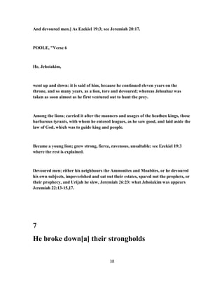 And devoured men.] As Ezekiel 19:3; see Jeremiah 20:17.
POOLE, "Verse 6
He, Jehoiakim,
went up and down: it is said of him, because he continued eleven years on the
throne, and so many years, as a lion, tore and devoured; whereas Jehoahaz was
taken as soon almost as he first ventured out to hunt the prey.
Among the lions; carried it after the manners and usages of the heathen kings, those
barbarous tyrants, with whom he entered leagues, as he saw good, and laid aside the
law of God, which was to guide king and people.
Became a young lion; grew strong, fierce, ravenous, unsaltable: see Ezekiel 19:3
where the rest is explained.
Devoured men; either his neighbours the Ammonites and Moabites, or he devoured
his own subjects, impoverished and eat out their estates, spared not the prophets, or
their prophecy, and Urijah he slew, Jeremiah 26:23: what Jehoiakim was appears
Jeremiah 22:13-15,17.
7
He broke down[a] their strongholds
38
 