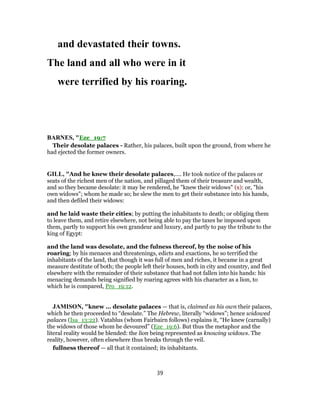 and devastated their towns.
The land and all who were in it
were terrified by his roaring.
BARNES, "Eze_19:7
Their desolate palaces - Rather, his palaces, built upon the ground, from where he
had ejected the former owners.
GILL, "And he knew their desolate palaces,.... He took notice of the palaces or
seats of the richest men of the nation, and pillaged them of their treasure and wealth,
and so they became desolate: it may be rendered, he "knew their widows" (x): or, "his
own widows"; whom he made so; he slew the men to get their substance into his hands,
and then defiled their widows:
and he laid waste their cities; by putting the inhabitants to death; or obliging them
to leave them, and retire elsewhere, not being able to pay the taxes he imposed upon
them, partly to support his own grandeur and luxury, and partly to pay the tribute to the
king of Egypt:
and the land was desolate, and the fulness thereof, by the noise of his
roaring; by his menaces and threatenings, edicts and exactions, he so terrified the
inhabitants of the land, that though it was full of men and riches, it became in a great
measure destitute of both; the people left their houses, both in city and country, and fled
elsewhere with the remainder of their substance that had not fallen into his hands: his
menacing demands being signified by roaring agrees with his character as a lion, to
which he is compared, Pro_19:12.
JAMISON, "knew ... desolate palaces — that is, claimed as his own their palaces,
which he then proceeded to “desolate.” The Hebrew, literally “widows”; hence widowed
palaces (Isa_13:22). Vatablus (whom Fairbairn follows) explains it, “He knew (carnally)
the widows of those whom he devoured” (Eze_19:6). But thus the metaphor and the
literal reality would be blended: the lion being represented as knowing widows. The
reality, however, often elsewhere thus breaks through the veil.
fullness thereof — all that it contained; its inhabitants.
39
 