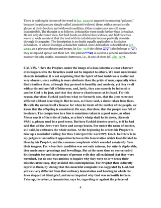 There is nothing in the use of the word in Isa_13:22 to support the meaning “palaces,”
because the palaces are simply called ̀almânōth (widows) there, with a sarcastic side
glance at their desolate and widowed condition. Other conjectures are still more
inadmissible. The thought is as follows: Jehoiachin went much further than Jehoahaz.
He not only devoured men, but laid hands on defenceless widows, and laid the cities
waste to such an extent that the land with its inhabitants became perfectly desolate
through his rapacity. The description is no doubt equally applicable to his father
Jehoiakim, in whose footsteps Jehoiachin walked, since Jehoiakim is described in Jer_
22:13. as a grievous despot and tyrant. In Eze_19:8 the object ‫ם‬ ָ‫תּ‬ ְ‫שׁ‬ ִ‫ר‬ also belongs to ‫נוּ‬ ְ‫תּ‬ִ‫:י‬
they set up and spread out their net. The plural ‫ת‬ ‫ֹד‬‫צ‬ ְ‫מ‬ is used in a general and indefinite
manner: in lofty castles, mountain-fortresses, i.e., in one of them (cf. Jdg_12:7).
CALVIN, "Here the Prophet, under the image of a lion, informs us that whatever
evils happened to the Israelites could not be imputed to others. We must understand
then his intention: it is not surprising that the Spirit of God insists on a matter not
very obscure, since nothing is more obstinate than the pride of men, especially when
God chastises them, although they pretend to humility and modesty, yet they swell
with pride and are full of bitterness, and, lastly, they can scarcely be induced to
confess God to be just, and that they deserve chastisement at his hand. For this
reason, therefore, Ezekiel confirms what we formerly saw, that the Jews were not
afflicted without deserving it. But he uses, as I have said, a simile taken from lions.
He calls the nation itself a lioness: for when he treats of the mother of the people, we
know that the offspring is considered. He says, therefore, that the people was full of
insolence. The comparison to a lion is sometimes taken in a good sense, as when
Moses uses it of the tribe of Judea, as a lion’s whelp shall he lie down, (Genesis
49:9,) a, phrase used in a good sense. But here Ezekiel denotes cruelty, as if he had
said that all the Jews were fierce and savage beasts. For under the name of mother,
as I said, he embraces the whole nation. At the beginning he orders his Prophet to
take up a mournful wailing: for thus I interpret the word ‫,קינה‬ kineh, but there is in
my judgment an indirect opposition between this lamentation which God dictated to
them by his Prophet, and the common complaints which sounded constantly from
their tongues. For when their condition was not only ruinous, but utterly deplorable,
they made many groanings and bewailings. But at the same time no one extended
his thoughts beyond the pressure of present evils they all exclaimed that they were
wretched, but no one was anxious to inquire why they were so or whence their
miseries arose; nay, they avoided this contemplation. The Prophet then indirectly
reproves them, by stating that this mournful complaint was suggested by God, but
yet was very different from that ordinary lamentation and howling in which the
Jews stopped at blind grief, and never inquired why God was so hostile to them.
Take up, therefore, a lamentation, says he, regarding or against the princes of
4
 