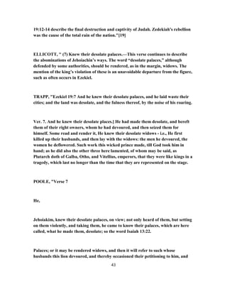 19:12-14 describe the final destruction and captivity of Judah. Zedekiah's rebellion
was the cause of the total rain of the nation."[19]
ELLICOTT, " (7) Knew their desolate palaces.—This verse continues to describe
the abominations of Jehoiachin’s ways. The word “desolate palaces,” although
defended by some authorities, should be rendered, as in the margin, widows. The
mention of the king’s violation of these is an unavoidable departure from the figure,
such as often occurs in Ezekiel.
TRAPP, "Ezekiel 19:7 And he knew their desolate palaces, and he laid waste their
cities; and the land was desolate, and the fulness thereof, by the noise of his roaring.
Ver. 7. And he knew their desolate places.] He had made them desolate, and bereft
them of their right owners, whom he had devoured, and then seized them for
himself. Some read and render it, He knew their desolate widows - i.e., He first
killed up their husbands, and then lay with the widows: the men he devoured, the
women he deflowered. Such work this wicked prince made, till God took him in
hand; as he did also the other three here lamented, of whom may be said, as
Plutarch doth of Galba, Otho, and Vitellius, emperors, that they were like kings in a
tragedy, which last no longer than the time that they are represented on the stage.
POOLE, "Verse 7
He,
Jehoiakim, knew their desolate palaces, on view; not only heard of them, but setting
on them violently, and taking them, he came to know their palaces, which are here
called, what he made them, desolate; so the word Isaiah 13:22.
Palaces; or it may be rendered widows, and then it will refer to such whose
husbands this lion devoured, and thereby occasioned their petitioning to him, and
43
 