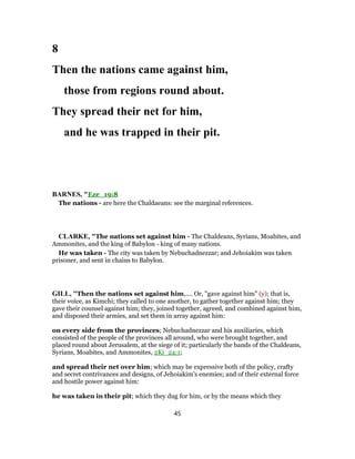 8
Then the nations came against him,
those from regions round about.
They spread their net for him,
and he was trapped in their pit.
BARNES, "Eze_19:8
The nations - are here the Chaldaeans: see the marginal references.
CLARKE, "The nations set against him - The Chaldeans, Syrians, Moabites, and
Ammonites, and the king of Babylon - king of many nations.
He was taken - The city was taken by Nebuchadnezzar; and Jehoiakim was taken
prisoner, and sent in chains to Babylon.
GILL, "Then the nations set against him,.... Or, "gave against him" (y); that is,
their voice, as Kimchi; they called to one another, to gather together against him; they
gave their counsel against him; they, joined together, agreed, and combined against him,
and disposed their armies, and set them in array against him:
on every side from the provinces; Nebuchadnezzar and his auxiliaries, which
consisted of the people of the provinces all around, who were brought together, and
placed round about Jerusalem, at the siege of it; particularly the bands of the Chaldeans,
Syrians, Moabites, and Ammonites, 2Ki_24:1;
and spread their net over him; which may be expressive both of the policy, crafty
and secret contrivances and designs, of Jehoiakim's enemies; and of their external force
and hostile power against him:
he was taken in their pit; which they dug for him, or by the means which they
45
 