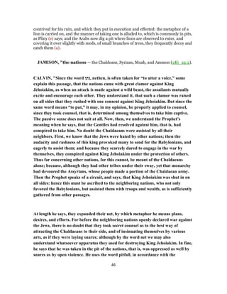 contrived for his ruin, and which they put in execution and effected: the metaphor of a
lion is carried on, and the manner of taking one is alluded to, which is commonly in pits,
as Pliny (z) says; and the Arabs now dig a pit where lions are observed to enter, and
covering it over slightly with reeds, of small branches of trees, they frequently decoy and
catch them (a).
JAMISON, "the nations — the Chaldeans, Syrians, Moab, and Ammon (2Ki_24:2).
CALVIN, "Since the word ‫,נתן‬ nethen, is often taken for “to utter a voice,” some
explain this passage, that the nations came with great clamor against King
Jehoiakim, as when an attack is made against a wild beast, the assailants mutually
excite and encourage each other. They understand it, that such a clamor was raised
on all sides that they rushed with one consent against King Jehoiakim. But since the
same word means “to put,” it may, in my opinion, be properly applied to counsel,
since they took counsel, that is, determined among themselves to take him captive.
The passive sense does not suit at all. Now, then, we understand the Prophet’s
meaning when he says, that the Gentiles had resolved against him, that is, had
conspired to take him. No doubt the Chaldaeans were assisted by all their
neighbors. First, we know that the Jews were hated by other nations; then the
audacity and rashness of this king provoked many to send for the Babylonians, and
eagerly to assist them; and because they scarcely dared to engage in the war by
themselves, they conspired against King Jehoiakim under the protection of others.
Thus far concerning other nations, for this cannot, be meant of the Chaldaeans
alone; because, although they had other tribes under their sway, yet that monarchy
had devoured the Assyrians, whose people made a portion of the Chaldaean army.
Then the Prophet speaks of a circuit, and says, that King Jehoiakim was shut in on
all sides: hence this must be ascribed to the neighboring nations, who not only
favored the Babylonians, but assisted them with troops and wealth, as is sufficiently
gathered from other passages.
At length he says, they expanded their net, by which metaphor he means plans,
desires, and efforts. For before the neighboring nations openly declared war against
the Jews, there is no doubt that they took secret counsel as to the best way of
attracting the Chaldaeans to their side, and of insinuating themselves by various
arts, as if they were laying snares; although by the word net we may also
understand whatsoever apparatus they used for destroying King Jehoiakim. In fine,
he says that he was taken in the pit of the nations, that is, was oppressed as well by
snares as by open violence. He uses the word pitfall, in accordance with the
46
 