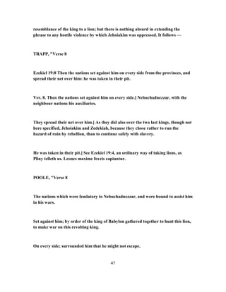 resemblance of the king to a lion; but there is nothing absurd in extending the
phrase to any hostile violence by which Jehoiakim was oppressed. It follows —
TRAPP, "Verse 8
Ezekiel 19:8 Then the nations set against him on every side from the provinces, and
spread their net over him: he was taken in their pit.
Ver. 8. Then the nations set against him on every side.] Nebuchadnezzar, with the
neighbour nations his auxiliaries.
They spread their net over him.] As they did also over the two last kings, though not
here specified, Jehoiakim and Zedekiah, because they chose rather to run the
hazard of ruin by rebellion, than to continue safely with slavery.
He was taken in their pit.] See Ezekiel 19:4, an ordinary way of taking lions, as
Pliny telleth us. Leones maxime foveis capiuntur.
POOLE, "Verse 8
The nations which were feudatory to Nebuchadnezzar, and were bound to assist him
in his wars.
Set against him; by order of the king of Babylon gathered together to hunt this lion,
to make war on this revolting king.
On every side; surrounded him that he might not escape.
47
 