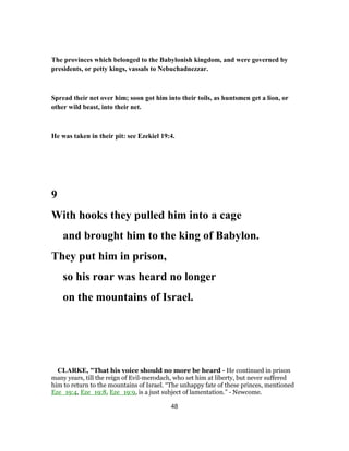 The provinces which belonged to the Babylonish kingdom, and were governed by
presidents, or petty kings, vassals to Nebuchadnezzar.
Spread their net over him; soon got him into their toils, as huntsmen get a lion, or
other wild beast, into their net.
He was taken in their pit: see Ezekiel 19:4.
9
With hooks they pulled him into a cage
and brought him to the king of Babylon.
They put him in prison,
so his roar was heard no longer
on the mountains of Israel.
CLARKE, "That his voice should no more be heard - He continued in prison
many years, till the reign of Evil-merodach, who set him at liberty, but never suffered
him to return to the mountains of Israel. “The unhappy fate of these princes, mentioned
Eze_19:4, Eze_19:8, Eze_19:9, is a just subject of lamentation.” - Newcome.
48
 