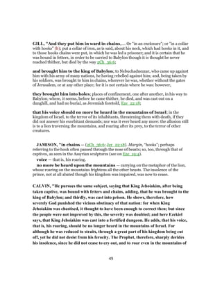GILL, "And they put him in ward in chains,.... Or "in an enclosure"; or "in a collar
with hooks" (b); put a collar of iron, as is said, about his neck, which had hooks in it, and
to those hooks chains were put, in which he was led a prisoner; and it is certain that he
was bound in fetters, in order to be carried to Babylon though it is thought he never
reached thither, but died by the way 2Ch_36:6;
and brought him to the king of Babylon; to Nebuchadnezzar, who came up against
him with his army of many nations, he having rebelled against him; and, being taken by
his soldiers, was brought to him in chains, wherever he was, whether without the gates
of Jerusalem, or at any other place; for it is not certain where he was: however,
they brought him into holes; places of confinement, one after another, in his way to
Babylon; where, it seems, before he came thither, he died, and was cast out on a
dunghill, and had no burial, as Jeremiah foretold, Eze_22:18;
that his voice should no more be heard in the mountains of Israel; in the
kingdom of Israel, to the terror of its inhabitants, threatening them with death, if they
did not answer his exorbitant demands; nor was it ever heard any more: the allusion still
is to a lion traversing the mountains, and roaring after its prey, to the terror of other
creatures.
JAMISON, "in chains — (2Ch_36:6; Jer_22:18). Margin, “hooks”; perhaps
referring to the hook often passed through the nose of beasts; so, too, through that of
captives, as seen in the Assyrian sculptures (see on Eze_19:4).
voice — that is, his roaring.
no more be heard upon the mountains — carrying on the metaphor of the lion,
whose roaring on the mountains frightens all the other beasts. The insolence of the
prince, not at all abated though his kingdom was impaired, was now to cease.
CALVIN, "He pursues the same subject, saying that King Jehoiakim, after being
taken captive, was bound with fetters and chains, adding, that he was brought to the
king of Babylon; and thirdly, was cast into prison. He shows, therefore, how
severely God punished the vicious obstinacy of that nation: for when King
Jehoiakim was chastised, it thought to have been enough to correct then; but since
the people were not improved by this, the severity was doubled; and here Ezekiel
says, that King Jehoiakim was cast into a fortified dungeon. He adds, that his voice,
that is, his roaring, should be no longer heard in the mountains of Israel. For
although he was reduced to straits, through a great part of his kingdom being cut
off, yet he did not desist from his ferocity. The Prophet, therefore, sharply derides
his insolence, since he did not cease to cry out, and to roar even in the mountains of
49
 